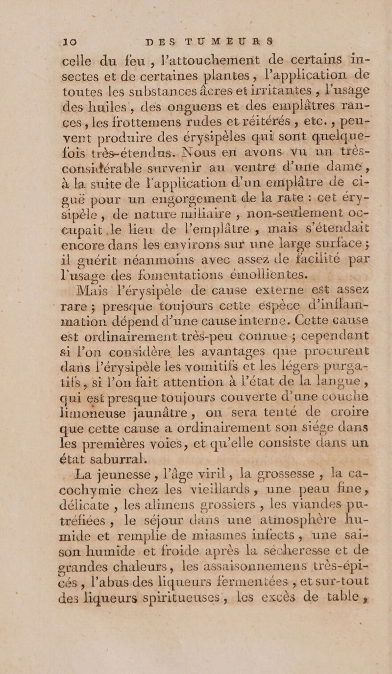 celle du feu , l’attouchement de certains in- sectes et de certaines plantes ; l'application de toutes les substances âcres et irritamtes ; l'usage des huiles, des onguens et des emplâtres ran- ces , les frottemens rudes et réitérés , etc. , peu- vent produire des érysipèles qui sont quelque- fois très-étendus. Nous en avons vu un trés- considérable survenir au ventre d’urie dame, à la suite de l'application d’un emplâtre de ci- guë pour un engorgement de la rate : cet éry- sipèle , de nature nuliaire , non-seulement oc- cupait le lieu de l’emplâtre , mais s'étendait encore dans les environs sur une large surface ; il guérit néanmoins avec assez de facilité par l'usage des fomentations émollientes.. Mais Pérysipèle de cause externe est assez “rare ; presque toujours cette éspèce d’inflam- mation dépend d’une cause interne. Cette cause est ordinairement très-peu connue; cependant si l’on considère les avantages que procurent dans l’érysipèle les vomitifs et les légers purga- tits, si l’on fait attention à l’état de la langue, qui esi presque toujours couverte d’une couche Hmoneuse jaunâtre, on sera tenté de croire que cette cause a ordinairement son siège dans les premières voies, et qu’elle consiste dans un état saburral. La jeunesse, l’âge viril, la grossesse , la ca- cochymie chez les vieillards, une peau fine, délicate , les alimens grossiers , les viandes pu- tréfiées , le séjour dans une atmosphère hu- mide et remplie de miasmes infects, une sai- son humide et froide après la sécheresse et de grandes chaleurs, les assaisonnemens très-épi- cés , l'abus des liqueurs fermentées , etsur-tout des liqueurs spiritueuses, les excès de table,