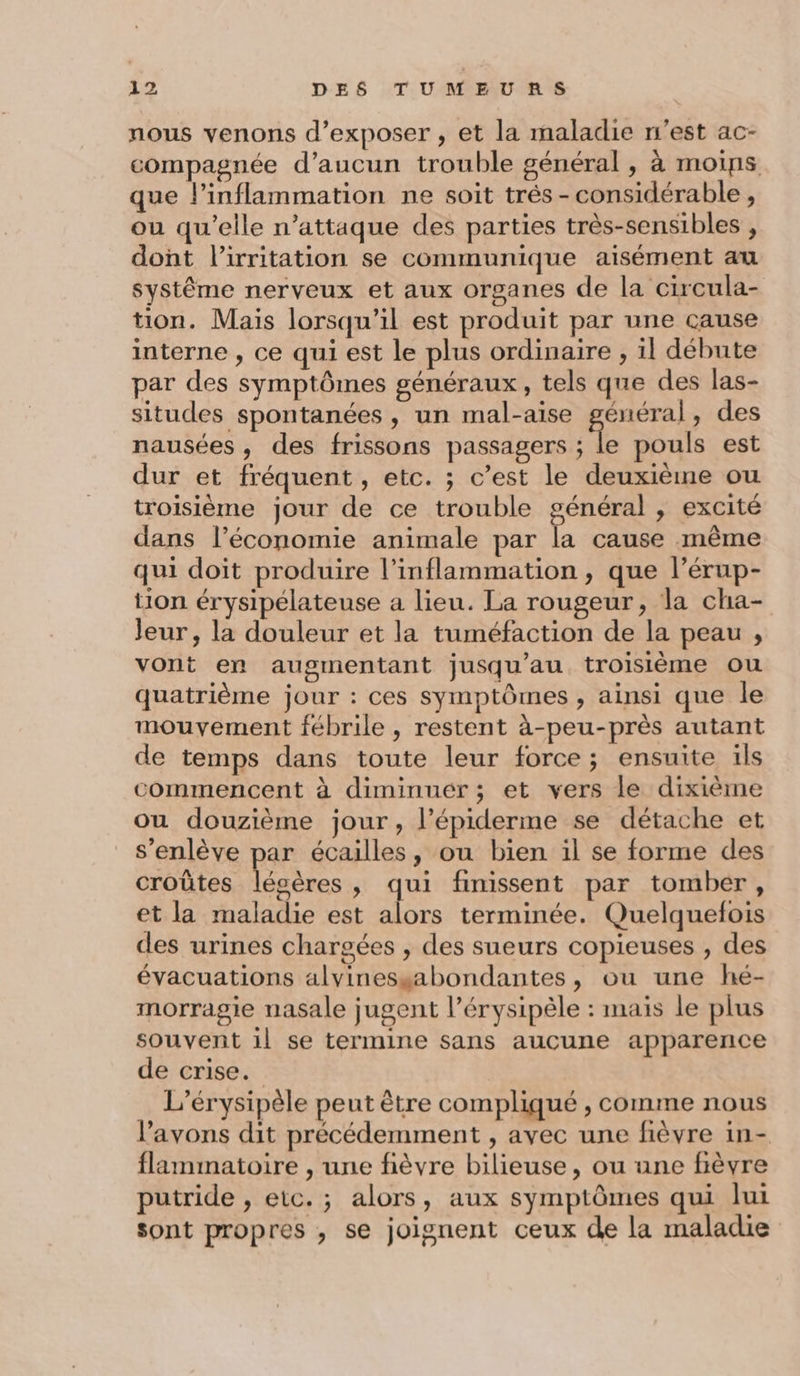 nous venons d’exposer , et la maladie n’est ac- compagnée d’aucun trouble général , à moips que l’inflammation ne soit trés -considérable, ou qu’elle n’attaque des parties très-sensibles , dont l’irritation se communique aisément au Systême nerveux et aux organes de la circula- tion. Maïs lorsqu'il est produit par une cause interne , ce qui est le plus ordinaire , il débute par des symptômes généraux, tels que des las- situdes spontanées , un mal-aise général, des nausées, des frissons passagers * pouls est dur et fréquent, etc. ; c’est le deuxième ou troisième jour de ce trouble général , excité dans l’économie animale par la cause même qui doit produire l’inflammation , que l’érup- tion érysipélateuse a lieu. La rougeur, la cha- Jeur , la douleur et la tuméfaction de la peau , vont en augmentant jusqu’au troisième ou quatrième jour : ces symptômes, ainsi que le mouvement fébrile , restent à-peu-près autant de temps dans toute leur force ; ensuite ils commencent à diminuér; et vers le dixième ou douzième jour, l’épiderme se détache et s’enlève par écailles, ou bien il se forme des croûtes lésères, qui finissent par tomber, et la maladie est alors terminée. Quelquefois des urines chargées , des sueurs copieuses , des évacuations alvinessabondantes, ou une hé- morragie nasale jugent l’érysipèle : mais le plus souvent il se termine sans aucune apparence de crise. L’érysipèle peut être compliqué , comme nous l'avons dit précédemment , avec une fièvre in- flammatoire , une fièvre bilieuse, ou une fièvre putride , etc. ; alors, aux symptômes qui lui sont propres , se joignent ceux de la maladie