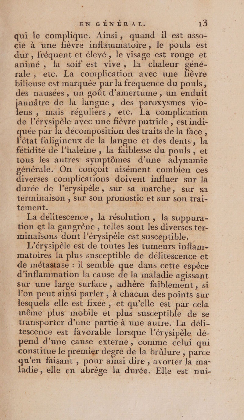 qui le complique. Ainsi, quand il est asso- cié à une fièvre inflammatoire, le pouls est dur , fréquent et élevé, le visage est rouge et animé ,; la soif est vive, la chaleur géné- rale , etc. La complication avec une fièvre bilieuse est marquée par la fréquence du pouls, des nausées, un goût d’amertume , un enduit jaunâtre de la langue, des paroxysmes vio- lens , mais réguliers, etc. La complication de l’érysipèle avec une fièvre putride , est indi- quée par la décomposition des traits de la face , l’état fuligineux de la langue et des dents, la fétidité de l’haleine , la faiblesse du pouls , et tous les autres symptômes d’une adynamie générale. On conçoit aisément combien ces diverses complications doivent influer sur la durée de l’érysipèle, sur sa marche, sur sa terminaison , sur son pronostic et sur son trai- tement. La délitescence , la résolution , la suppura- tion et la gangrène , telles sont les diverses ter- minaïisons dont l’érysipèle est susceptible. L’érysipèle est de toutes les tumeurs inflam- matoires la plus susceptible de délitescence et de imétastase : il semble que dans cette espèce d’inflammation la cause de la maladie agissant sur une large surface , adhère faiblement , si l’on peut ainsi parler , à chacun des points sur lesquels elle est fixée, et qu’elle est par cela même plus mobile et plus susceptible de se transporter d’une partie à une autre. La déli- tescence est favorable lorsque l’érysipèle dé- pend d’une cause externe, comme celui qui constitue le premier degré de la brûlure , parce qu'en faisant , pour ainsi dire , avorter la ma- ladie , elle en abrèse la durée. Elle est nui-