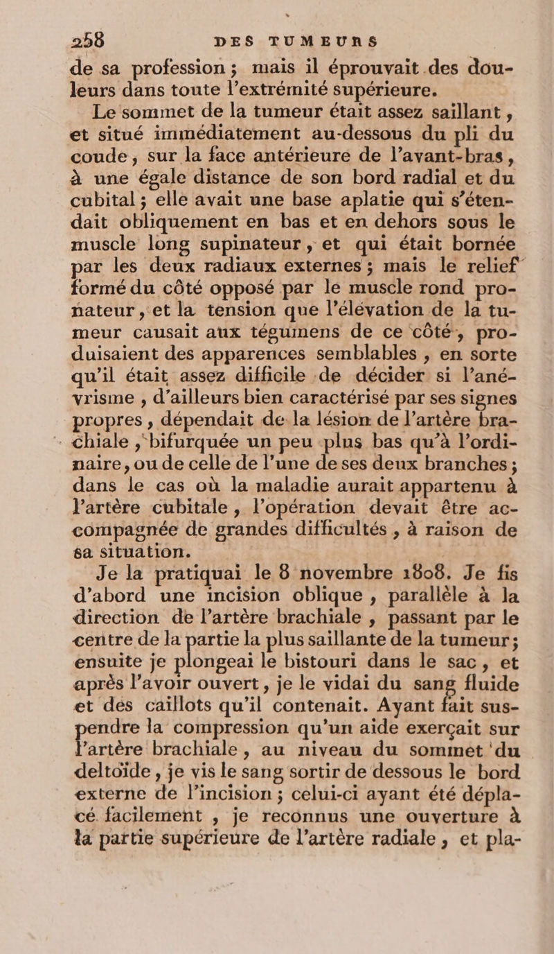 de sa profession; mais il éprouvait .des dou- leurs dans toute l’extrémité supérieure. Le sommet de la tumeur était assez saïllant , et situé immédiatement au-dessous du pli du coude , sur la face antérieure de l’avant-bras, à une égale distance de son bord radial et du cubital ; elle avait une base aplatie qui s’éten- dait obliquement en bas et en dehors sous le muscle long supinateur, et qui était bornée par les deux radiaux externes ; mais le relief” formé du côté opposé par le muscle rond pro- nateur , et la tension que l'élévation de la tu- meur causait aux tégumens de ce côté, pro- duisaient des apparences semblables , en sorte qu'il était assez difficile de décider si l’ané- vrisme , d’ailleurs bien caractérisé par ses signes propres , dépendait dela lésion de l'artère bra- - chiale ,‘bifurquée un peu plus bas qu’à l’ordi- naire, ou de celle de l’une de ses deux branches ; dans le cas où la maladie aurait appartenu à l'artère cubitale , l’opération devait être ac- compagnée de grandes difficultés , à raison de sa situation. Je la pratiquai le 8 novembre 1608. Je fis d’abord une incision oblique , parallèle à la direction de l’artère brachiale , passant par le centre de la partie la plus saillante de la tumeur; ensuite je plongeai le bistouri dans le sac, et après l’avoir ouvert, je le vidai du sang fluide et dés caïllots qu’il contenait. Ayant fait sus- endre la compression qu'un aide exerçait sur Frère brachiale, au niveau du sommet ‘du deltoïde , je vis le sang sortir de dessous le bord externe de l’incision ; celui-ci ayant été dépla- cé facilement , je reconnus une ouverture à la partie supérieure de l'artère radiale, et pla-