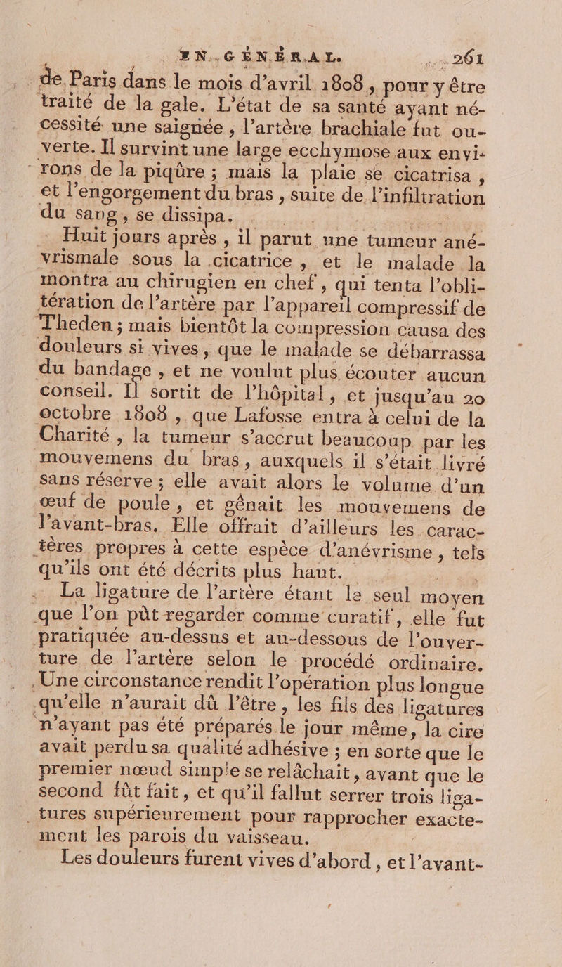 E®N.GÉNÉRAIL. sr 20 de. Paris dans le mois d'avril 1808, pour y être traité de la gale. L'état de sa santé ayant né- cessité une saignée ; l’artère brachiale fut ou- verte. Il survint une large ecchymose aux envi. -rons de la piqüre ; mais la plaie se cicatrisa , et l’engorgement du bras , suite de infiltration du sang, se dissipa. eue Huit jours après , il parut une tumeur ané- vrismale sous la cicatrice , et le malade la montra au chirugien en chef, qui tenta l’obli- tération de l'artère par l’appareil compressif de Theden ; mais bientôt la compression causa des douleurs si vives, que le malade se débarrassa du bandage , et ne voulut plus écouter aucun conseil. Il sortit de l'hôpital, et jusqu’au 20 octobre 1808 ,. que Lafosse entra à celui de la Charité , la tumeur s’accrut beaucoup. par les mouvemens du bras, auxquels il s'était livré sans réserve ; elle avait alors le volume d’un œuf de poule, et gênait les mouyemens de lPavant-bras. Elle offrait d’ailleurs les -Carac- téres propres à cette espèce d’anévrisme , tels qu'ils ont été décrits plus hante de st La ligature de l'artère étant le seul moyen que l’on pût resarder comme curatif, elle fut pratiquée au-dessus et au-dessous de l’ouver- ture de l'artère selon le procédé ordinaire. Une circonstance rendit l’opération plus longue qu’elle n'aurait dû l'être , les fils des ligatures n'ayant pas été préparés le jour même, la cire avait perdu sa qualité adhésive ; en sorte que le premier nœud simple se relâchait, avant que le second fût fait, et qu'il fallut serrer trois liga- . tures supérieurement pour rapprocher exacte- ment les parois du vaisseau. : Les douleurs furent vives d’abord , et l’avant-