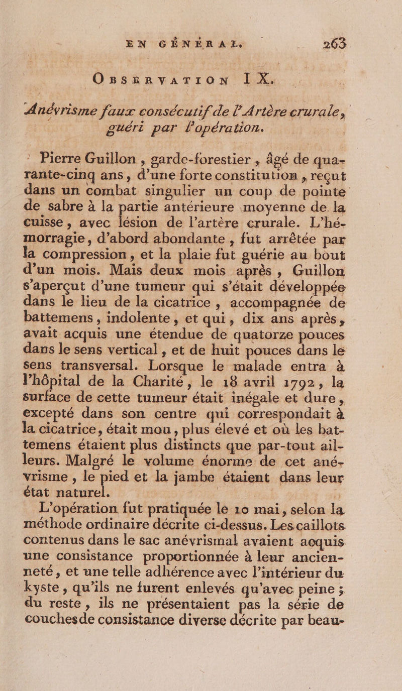 Ogsservariron IX. Anévrisme faux consécutif de lArtère crurale, guéri par l'opération. ‘ Pierre Guillon , garde-forestier , âgé de qua- rante-Cinq ans, d’une forte constitution , reçut dans un combat singulier un coup de pointe de sabre à la partie antérieure moyenne de la cuisse , avec lésion de l’artère crurale. L’hé- morragie, d’abord abondante , fut arrêtée par la compression , et la plaie fut guérie au bout d’un mois. Mais deux mois après, Guillon s’aperçut d’une tumeur qui s'était développée dans le lieu de la cicatrice , accompagnée de battemens , indolente , et qui, dix ans après, avait acquis une étendue de quatorze pouces dans le sens vertical , et de huit pouces dans le sens transversal. Lorsque le malade entra à l’hôpital de la Charité, le 18 avril 1792, la surface de cette tumeur était inégale et dure, excepté dans son centre qui correspondait à la cicatrice, était mou, plus élevé et où Les bat- temens étaient plus distincts que par-tout ail- leurs. Malgré le volume énorme de cet ané- vrisme , le pied et la jambe étaient dans leur état us | + ÿ L'opération fut pratiquée le 10 mai, selon la méthode ordinaire décrite ci-dessus. Les caillots contenus dans le sac anévrismal avaient acquis une consistance proportionnée à leur ancien- neté, et une telle adhérence avec l’intérieur du kyste, qu’ils ne furent enlevés qu'avec peine ; du reste, ils ne présentaient pas la série de couchesde consistance diverse décrite par beau-