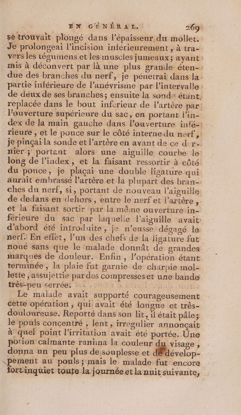 sè trouvait plongé dans l'épaisseur du mollet. Je prolongeai l’incision inférieurement , à tra- vers les téguinens et les muscles jumeaux; ayant: mis à déconvert par là une plus grande éten-: due des branches du nerf, je pénetrai dans la: partie inférieure de l’anévrisine par l’intervalle : de deux de ses branches; ensuite la sonde étant. replacée dans le bout inférieur de l’artère par: louverture supérieure du sac, en portant l'in dex de la main gauche dans l’ouverture intéz: rleure , et le pouce sur le côté interne du nerf, je pinçai la sonde et l’artère en avant de ce der nier ; portent alors une aisuille courbe le: long de l'index, et la faisant ressortir à côté. du pouce, je plaçai une double lisature qui aurait embrassé l'artère et la plupart des bran-: ches du nerf, si, portant de nouveau l’aisuille. de dedans en dehors , entre le nerf et l’artère ,. ét la faisant sortir par la mêine ouverture in- férieure du sac par laquelle l'aiguille avait: d'abord été introduite, je n'eusse dégagé le: nerf. En effet, l’un des chefs de la ligature fut noué sans que le malade donnât de grandes marques de douleur. Enfin, l'opération étant terminée , la plaie fut garnie de charpie mol- lette ; assujettie pardes compresseset une bande Mébrpersarréel Sul 004 D La bu ut Le malade avait supporté courageusement cette opération ; Qui avait été longne et très- douloureuse. Reporté dans son lit, 1l était pâle; le pouls concentré , lent , irrégulier annonçait à quel point l’irritation avait été portée. Une potion calmante ranina la couleur du visage , donna un peu plus de:souplesse et dé dévelop- pement au pouls; mais le. malade fut: encore fortinquiet toute la journéeet la nuit suivante,