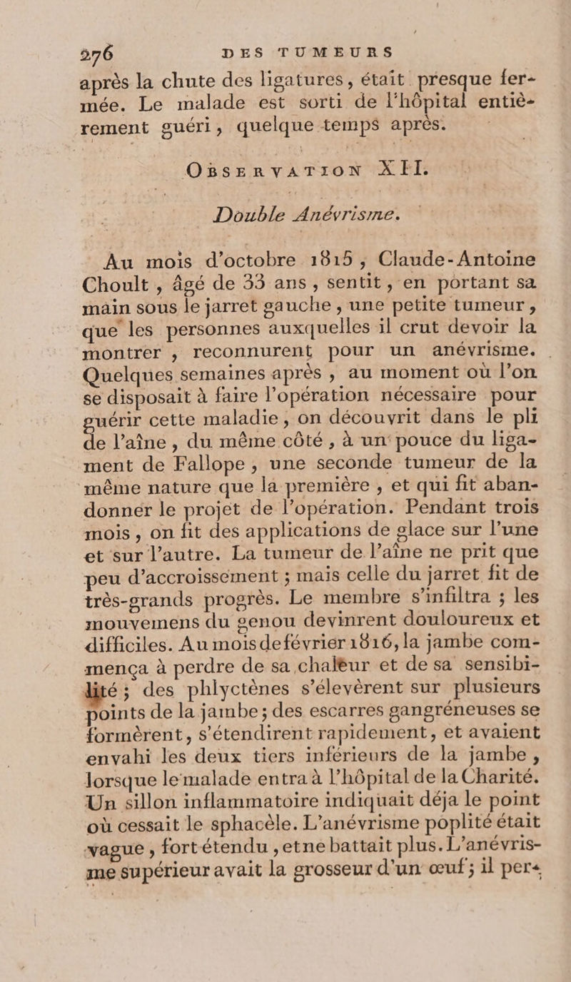 après la chute des ligatures, était presque fer- mée. Le malade est sorti de l'hôpital entiè- rement guéri, quelque temps après. OBsEerRrvATION XII. Double Anévrismne. Au mois d'octobre 1815 ; Claude-Antoine Choult , âgé de 33 ans, sentit, en portant sa mäin sous le jarret gauche , une petite tumeur, que les personnes auxquelles il crut devoir la montrer , reconnurent pour un anévrisme. . Quelques semaines après , au moment où l’on se disposait à faire l’opération nécessaire pour uérir cette maladie, on découvrit dans le pli de l’aîne , du même côté , à un‘ pouce du liga- ment de Fallope , une seconde tumeur de la même nature que la première , et qui fit aban- donner le projet de l’opération. Pendant trois mois , on fit des applications de glace sur l’une et sur l’autre. La tumeur de l’aîne ne prit que peu d’accroisséement ; mais celle du jarret fit de très-grands progrès. Le membre s’infiltra ; les mouvemens du genou devinrent douloureux et difficiles. Au mois defévrier 1816, la jambe com- mença à perdre de sa chalèur et de sa sensibi- dité; des phlyctènes s’élevèrent sur plusieurs points de la jambe ; des escarres gangréneuses se formèrent, s'étendirent rapidement, et avaient envahi les deux tiers inférieurs de la jambe, lorsque le malade entra à l'hôpital de la Charité. Un sillon inflammatoire indiquait déja le point où cessait le sphacèle. L’anévrisme poplité était vague , fortétendu ,etne battait plus. L’anévris- me supérieur avait la grosseur d'un œuf; il per+