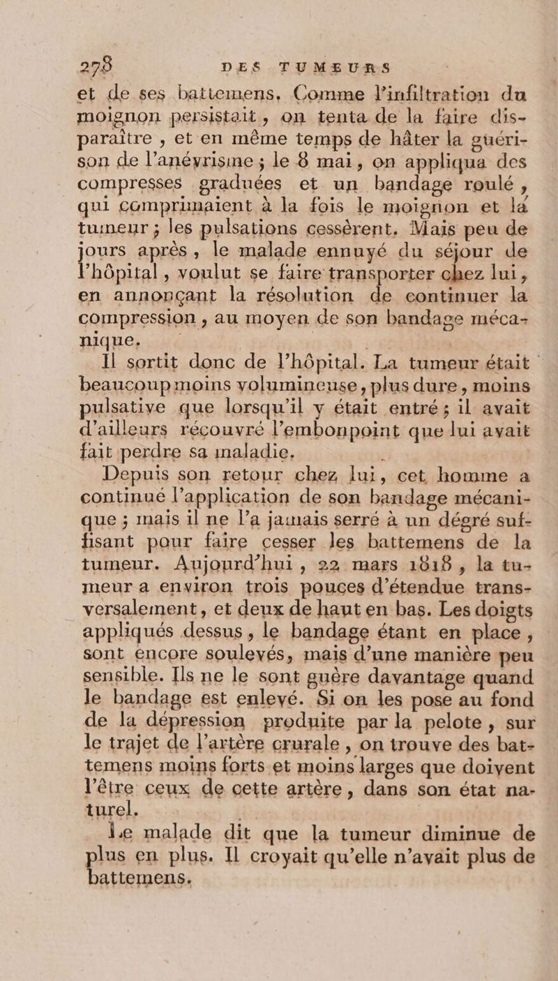 et de ses batitemens, Comme l’infiltration du moisnon persistait, on tenta de la faire dis- paraître , et en même temps de hâter la guéri- son de l’anéyrisme ; le 8 mai, on appliqua des compresses graduées et un bandage roulé, qui compranaient à la fois le moienon et la tumeur ; les pulsations cessèrent, Mais peu de jours après, le malade ennuyé du séjour de Phôpital, voulut se faire transporter chez lui, en annonçant la résolution de continuer la compression , au moyen de son bandage méca- nique, 88 | Il sortit donc de l'hôpital. La tumeur était beaucoup moins yolumineuse, plus dure , moins L2 pulsative que lorsqu'il y était entré ; il avait d’ailleurs récouvré l’embonpoint que lui avait fait perdre sa inaladie, ÿ Depuis son retour chez lui, cet homme a continue l’application de son bandage mécani- que ; mais il ne l’a jamais serré à un dégré suf- fisant pour faire cesser Jes battemens de la tumeur. Aujourd’hui , 22 mars 1618 , la tu- meur a environ trois pouces d’étendue trans- versalement, et deux de haut en bas. Les doigts appliqués dessus , le bandage étant en place, sont encore soulevés, mais d’une manière peu sensible. Ils ne le sont guère davantage quand le bandage est enlevé. Si on les pose au fond de la dépression produite par la pelote , sur le trajet de l’artère crurale , on trouve des bat- temens moins forts et moins larges que doivent l'être ceux de cette artère, dans son état na- turel. le malade dit que la tumeur diminue de plus en plus. Il croyait qu’elle n’avait plus de battemens.