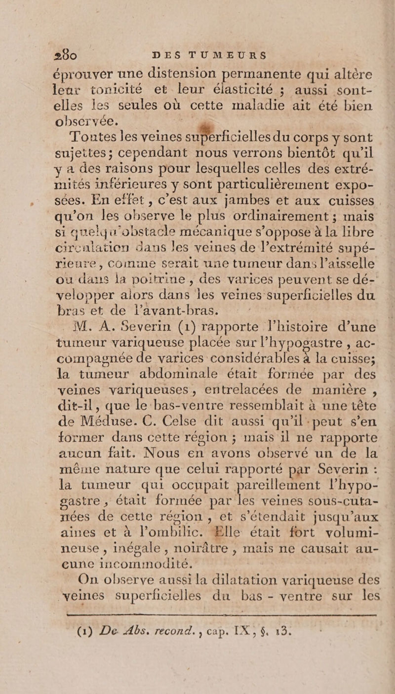 éprouver une distension permanente qui altère leur tonicité et leur élasticité ; aussi sont- elles les seules où cette maladie ait été bien observée. # | Toutes les veines superficielles du corps y sont sujettes; cependant nous verrons bientôt qu’il y a des raisons pour lesquelles celles des extré- mités inférieures y sont particulièrement expo- sées. En effet , c’est aux jambes et aux cuisses qu'on les observe le plus ordinairement ; mais si quelqu'obstacle mécanique s’opposeé à la libre circulation dans les veines de l’extrémité supé- rieure, Comime serait une tumeur dan: l’aisselle ou daus la poitrine , des varices peuvent se dé- velopper alors dans les veines superficielles du bras et de l’avant-bras. | _ M. À. Severin (1) rapporte l’histoire d’une tumeur variqueuse placée sur l’hypogastre , ac- compagnée de varices considérables à la cuisse; la tumeur abdominale était formée par des veines variqueuses, entrelacées de manière , dit-il, que le bas-ventre ressemblait à une tête de Méduse. C. Celse dit aussi qu'il:peut s’en former dans cette région ; mais il ne rapporte aucun fait. Nous en avons observé un de la même nature que celui rapporté par Severin : la tumeur qui occupait pau l’'hypo- gastre ; était formée par les veines sous-cuta- nées de cette région , et s’étendait jusqu'aux aines et à l’ombilic. Ælle était fort volumi- neuse , inégale , noirâtre , mais ne causait au- cune incomimodité. On observe aussi la dilatation variqueuse des “veines superficielles du bas - ventre sur les (1) De Abs, recond. , cap. IX, $, 13.