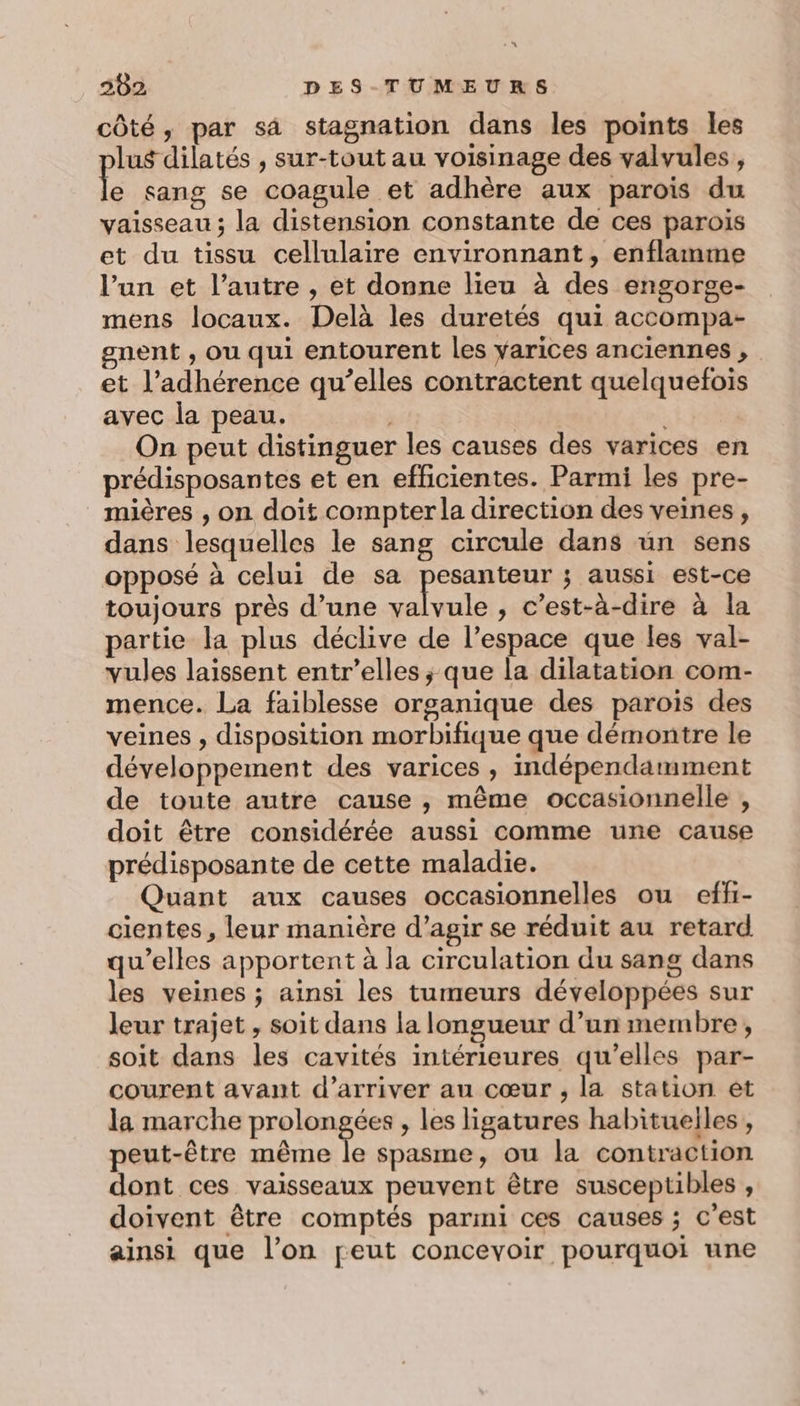 côté, par s4 stagnation dans les points les lus dilatés , sur-tout au voisinage des valvules , le sang se coagule et adhère aux parois du vaisseau ; la distension constante de ces parois et du tissu cellulaire environnant, enflamme l’un et l’autre , et donne lieu à des engorge- mens locaux. Delà les duretés qui accompa- gnent , ou qui entourent les yarices anciennes , et l’adhérence qu’elles contractent quelquefois avec la peau. | On peut distinguer les causes des varices en prédisposantes et en efficientes. Parmi les pre- mières , on doit compter la direction des veines, dans lesquelles le sang circule dans un sens opposé à celui de sa pr ne aussi est-ce toujours près d’une valvule , c’est-à-dire à la partie la plus déclive de l’espace que les val- vules laissent entr’elles ; que la dilatation com- mence. La faiblesse organique des parois des veines , disposition morbifique que démontre le développement des varices , indépendamment de toute autre cause , même occasionnelle , doit être considérée aussi comme une cause prédisposante de cette maladie. Quant aux causes occasionnelles ou effi- cientes, leur manière d’agir se réduit au retard qu’elles apportent à la circulation du sang dans les veines ; ainsi les tumeurs développées sur leur trajet, soit dans la longueur d’un membre, soit dans les cavités intérieures qu’elles par- courent avant d'arriver au cœur , la station et la marche prolongées , les ligatures habituelles , peut-être même te spasme, ou la contraction dont ces vaisseaux peuvent être susceptibles , doivent être comptés parmi ces causes ; c'est ainsi que l’on peut concevoir pourquoi une