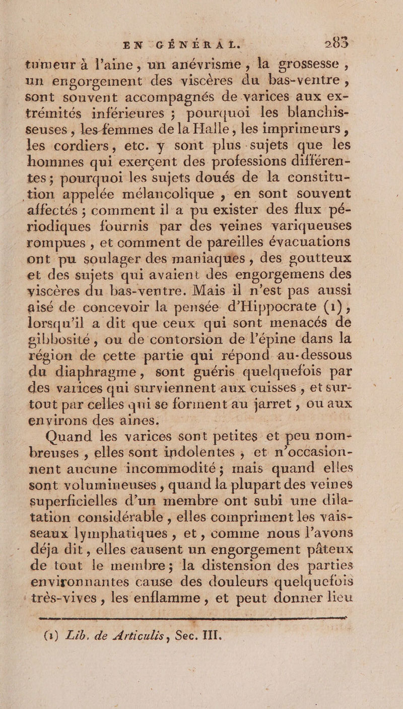 tumeur à l’aine, un anévrisme ; la grossesse , un engorgement des viscères du bas-ventre , sont souvent accompagnés de varices aux ex- trémités inférieures ; pourquoi les blanchis- seuses , les femmes de la Halle, les imprimeurs, les cordiers, etc. y sont plus sujets que les hommes qui exerçent des professions différen- tes; pourquoi les sujets doués de la constitu- tion appelée mélancolique , en sont souvent affectés ; comment il a pu exister des flux pé- riodiques fournis par des veines variqueuses rompues , et comment de pareilles évacuations ont pu soulager des maniaques , des goutteux et des sujets qui avaient des engorgemens des viscères du bas-ventre. Mais il n’est pas aussi aisé de concevoir la pensée d'Hippocrate (1) ; lorsqu'il a dit que ceux qui sont menacés de sibbosité, ou de contorsion de l’épine dans la région de cette partie qui répond au-dessous du diaphragme, sont guéris quelquefois par des varices qui surviennent aux cuisses , et sur- tout par celles qui se forment au jarret , ou aux environs des aines. | Quand les varices sont petites et peu nom- breuses , elles sont indolentes ; et n’occasion- nent aucune incommodité ; mais quand elles sont volumineuses , quand la plupart des veines superficielles d’un membre ont subi une dila- tation considérable , elles compriment les vais- seaux lymphatiques , et, comme nous l’avons déja dit , elles causent un engorgement pâteux de tout le membre; la distension des parties environnantes cause des douleurs quelquefois :très-vives , les enflamme , et peut donner lieu w (3) Zib. de Articulis ; ce. III,
