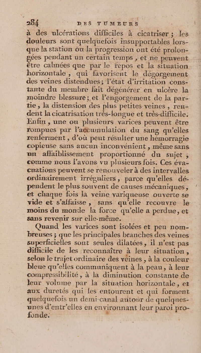 à des ulcérations difficiles à cicatriser ; les douleurs sont quelquefois insupportables lors- que la station Ou la progression ont été prolon- gées pendant un certain temps , et ne peuvent être calmées que par le tepos et la situation horizontale , qui favorisent le dégorgement des veines distendues; l'état d’irritation cons- tante du membre fait désénérer en ulcère la moindre blessure; et lengorgement de la par- tie , la distension des plus petites veines , ren- dent la cicatrisation irès-longue et très-difficile: Enfin , une ou plusieurs varices peuvent être rompues par laécumulation du sang qu’elles renferment , d’où peut résulter une hémorragie copicnse sans aucun inconvénient , même sans un affaiblissement proportionné du sujet ; comme nous avons vu plusieurs fois. Ces éva- cuations peuvent se renouveler à des intervalles ordinairement irréguliers, parce qu’elles dé-- pendent le plus souvent de causes mécaniques, et chaque fois là veine variqueuse ouverte se vide et s’affaisse , sans qu’elle recouvre le moins du monde la force qu’elle a perdue, et sans revenir sur elle-même. ; | Quand les varices sont isolées et peu nom- breuses ; que les principales branches des veines superficielles sont seules dilatées, il n’est pas difhcile de les reconnaître à leur situation, selon le trajet ordinaire des vêines , à la couleur bleue qu’elles communiquent à la peau, à leur compressibilité, à la diminution constante de leur volume par la situation horizontale, et aux duretés qui les entourent et qui forment quelquefois un demi-canal autour de quelques- unes d’entr’elles en en vironnant leur paroi pro- fonde.