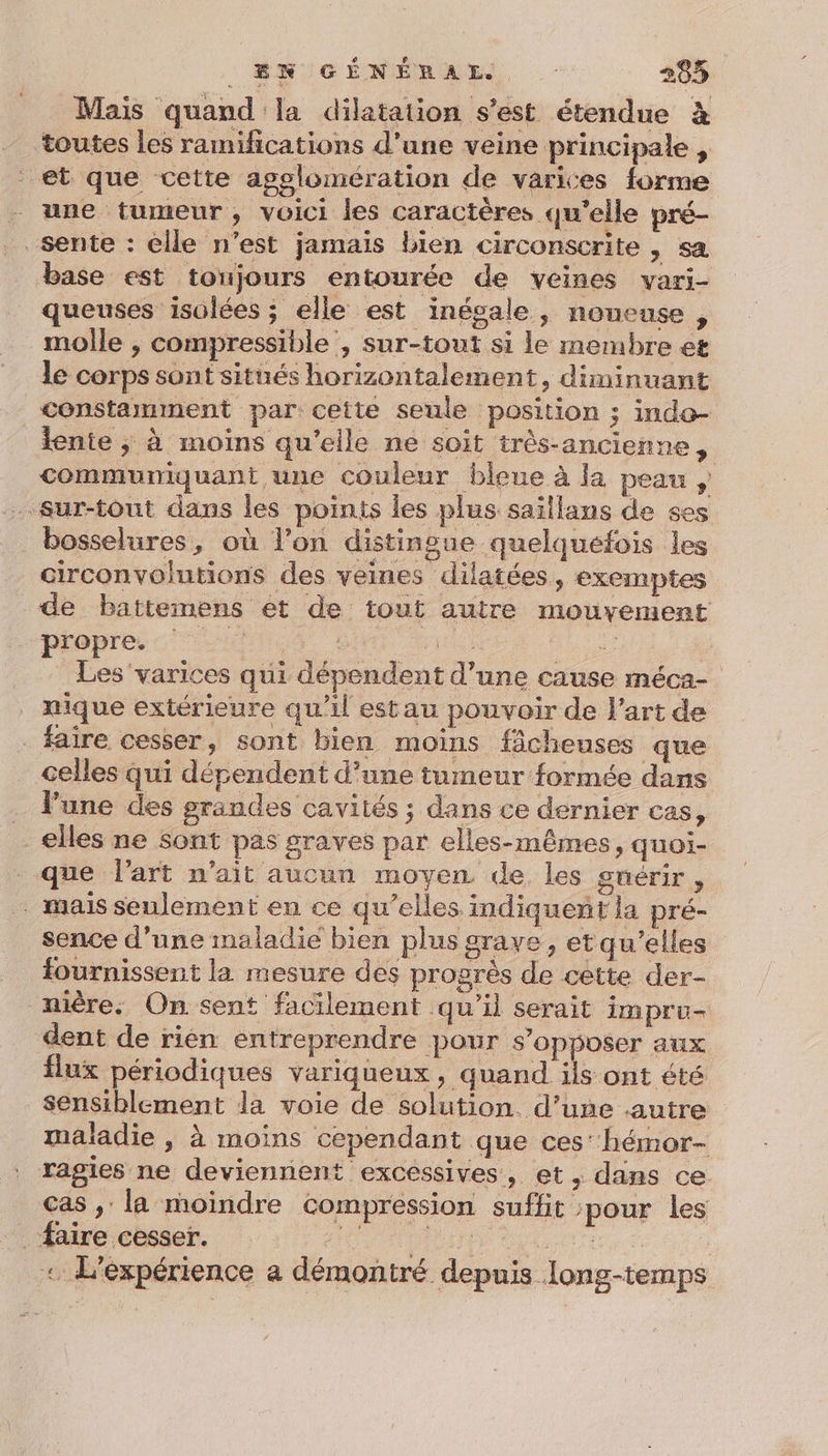 Mais quand la dilatation s'est étendue à toutes les ramifications d’une veine principale , et que cette agglomération de varices forme une tumeur, voici les caractères qu'elle pré- sente : êlle n’est jamais bien circonscrite , sa base est toujours entourée de veines vari- queuses isolées ; elle est inégale, noueuse , molle , compressible , sur-tout si le membre et le corps sont situés horizontalement, diminuant constamment par: cette seule position ; indo- lente ; à moins qu'eile ne soit très-ancienne, commumiquant une couleur bleue à la peau , . sur-tout dans les points les plus saïllans de ses _ bosselures, où l’on distingue quelquefois les circonvolutions des veines dilatées, exemptes de battemens et de tout autre mouvement propres unes à SX ur Les varices qui dépendent d’une cause méca- nique extérieure qu'il estau pouvoir de l’art de - faire cesser, sont bien moins fâcheuses que celles qui dépendent d’une tumeur formée dans l’une des grandes cavités ; dans ce dernier cas, elles ne sont pas graves par elles-mêmes, quoi- que l’art n'ait aucun moyen de. les gnérir, . mais seulement en ce qu’elles indiqueñt la pré- sence d’une maladie bien plus grave , etqu’elles fournissent la mesure des progrès de cette der- nière. On sent facilement qu’il serait impru- dent de rièn entreprendre pour s'opposer aux flux périodiques variqueux , quand ils ont été sensiblement la voie de solution. d’une autre maladie , à moins cependant que ces‘ hémor- ragies ne deviennent excessives, et, dans ce cas ,: la moindre compression suffit pour les aire cesser. IE LA EIRE | « L'expérience a démontré depuis long-temps