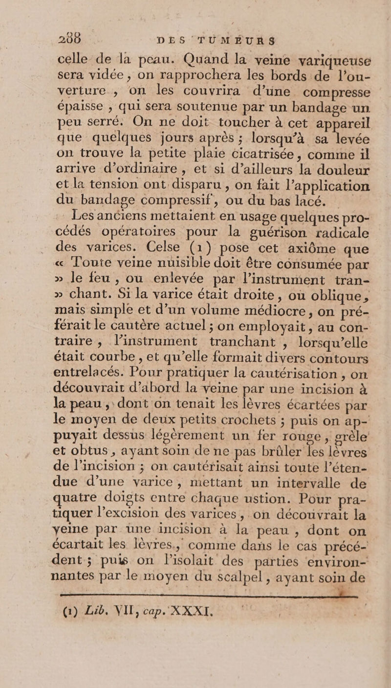 celle de la peau. Quand la veine variqueuse sera vidée , on rapprochera les bords de l’ou- verture , on les couvrira d’une compresse épaisse ; qui sera soutenue par un bandage un peu serré. On ne doit toucher à cet appareil que quelques jours après ; lorsqu’à sa levée on trouve la petite plaie cicatrisée, comme il arrive d'ordinaire , et si d’ailleurs la douleur et la tension ont disparu , on fait l'application du bandage compressif, ou du bas lacé. Les anciens mettaient en usage quelques pro- cédés opératoires pour la guérison radicale des varices. Celse (1) pose cet axiôme que « Toute veine nuisible doit être consumée par » le feu , ou enlevée par l'instrument tran- » chant. Si la varice était droite, où oblique, mais simple et d’un volume médiocre, on pré- férait le cautère actuel ; on employait, au con- traire , l'instrument tranchant , lorsqu'elle était courbe , et qu’elle formait divers contours entrelacés. Pour pratiquer la cautérisation , on découvrait d’abord la veine par une incision à la peau , dont on tenait les lèvres écartées par le moyen de deux petits crochets ; puis on ap- puyait dessus lécèrement un fer rouge, grèle et obtus , ayant soin de ne pas brûler les lèvres de l’incision ; on cautérisait ainsi toute l’éten- due d’une varice, mettant un intervalle de quatre doigts entre chaque ustion. Pour pra- tiquer l’excision des varices, on découvrait la yeine par une incision à la peau , dont on écartait les lèvres, comme dans le cas précé- dent ; puis on lisolait des parties ‘environ- nantes par le moyen du scalpel, ayant soin de Gi) Lib. VIT, cap. XXXI.