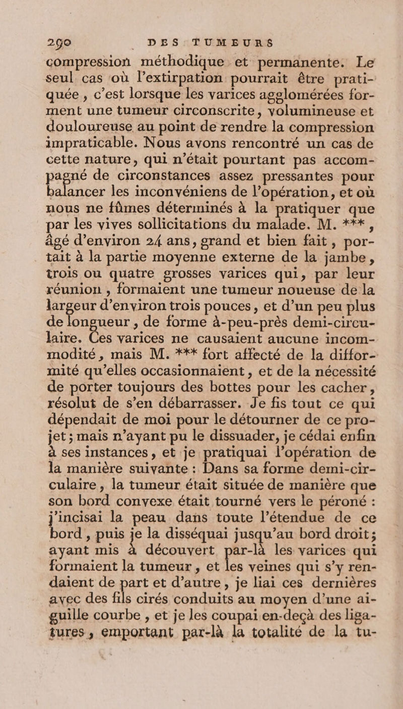 compression méthodique et permanente. Le seul cas où l’extirpation pourrait être prati- quée , c’est lorsque les varices agelomérées for- ment une tumeur circonscrite, volumineuse et douloureuse au point de rendre la compression impraticable. Nous avons rencontré un cas de cette nature, qui n’était pourtant pas accom- pagné de circonstances assez pressantes pour balancer les inconvéniens de l’opération, et où nous ne fûmes déterminés à la pratiquer que par les vives sollicitations du malade. M. ***, âgé d'environ 24 ans, grand et bien fait, por- tait à la partie moyenne externe de la jambe, trois ou quatre grosses varices qui, par leur réunion , formaient une tumeur noueuse de la largeur d'environ trois pouces, et d’un peu plus de longueur , de forme à-peu-près demi-circu- laire. Ces varices ne causaient aucune incom- modité, mais M. *** fort affecté de la diffor- mité qu’elles occasionnaient , et de la nécessité de porter toujours des bottes pour les cacher, résolut de s’en débarrasser. Je fis tout ce qui dépendait de moi pour le détourner de ce pro- jet; mais r’ayant pu le dissuader, je cédai enfin à ses instances, et je pratiquai l'opération de la manière suivante : Dans sa forme demi-cir- culaire, la tumeur était située de manière que son bord convexe était tourné vers le péroné : j'incisai la peau dans toute l’étendue de ce bord , puis je la disséquai RARE bord droit ; ayant mis À découvert par-là les varices qui formaient la tumeur , et les veines qui s’y ren- daient de part et d’autre, je liai ces dernières avec des fs cirés conduits au moyen d’une ai- guille courbe , et je les coupai en-decà des liga- tures, emportant par-là la totalité de la tu-