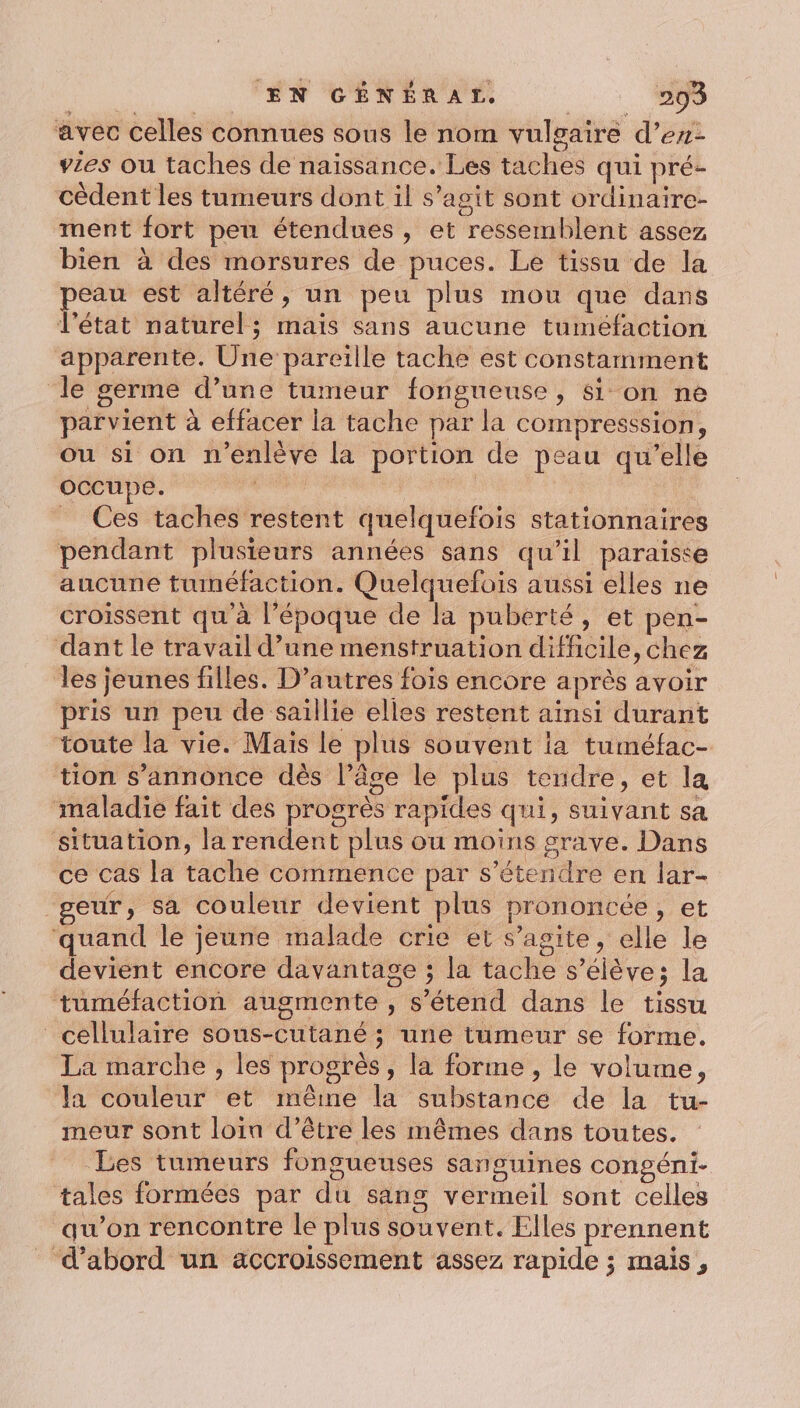 avec celles connues sous le nom vulgaire d’en- vzes ou taches de naissance. Les taches qui pré- cèdent les tumeurs dont il s’agit sont ordinaïire- ment fort peu étendues , et ressemblent assez bien à des morsures de puces. Le tissu de la peau est altéré, un peu plus mou que dans l'état naturel; mais sans aucune tumefaction apparente. Une pareille tache est constamment le germe d’une tumeur fongueuse, 8i on ne parvient à effacer la tache par la compresssion, ou si on n’enlève la portion de peau qu’elle occupe. tete di _ Ces taches restent quelquefois stationnaires pendant plusieurs années sans qu’il paraisse aucune tuinéfaction. Quelquefois aussi elles ne croissent qu'à l’époque de la puberté, et pen- dant le travail d’une menstruation difficile, chez les jeunes filles. D’autres fois encore après avoir pris un peu de saillie elles restent ainsi durant toute la vie. Mais le plus souvent la tuméfac- tion s'annonce dès l’âge le plus tendre, et la maladie fait des progrès rapides qui, suivant sa situation, la rendent plus ou moins grave. Dans ce cas la tache commence par s'étendre en lar- geur, sa couleur devient plus prononcée, et ‘quand le jeune malade crie et s’agite, elle le devient encore davantage ; la tache s'élève; la tuméfaction augmente , s'étend dans le tissu cellulaire sous-cutané ; une tumeur se forme. La marche , les progrès, la forme , le volume, la couleur et même la substance de la tu- meur sont loin d’être les mêmes dans toutes. Les tumeurs fongueuses sanguines congéni- tales formées par du sang vermeil sont celles qu’on rencontre le plus souvent. Elles prennent ‘d’abord un accroissement assez rapide ; mais,