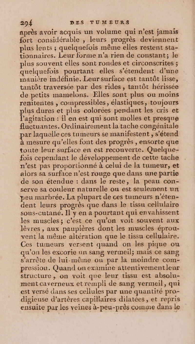 après avoir acquis un volume qui n’est jamais fort considérable , leurs progrès deviennent plus lents ; quelquefois même elles restent sta- tionnaires. Leur forme n’a rien de constant; le plus souvent elles sont rondes et circonscrites ; quelquefois pourtant elles s'étendent d’une manière indéfinie. Leur surface est tantôt lisse, tantôt traversée par des rides , tantôt hérissée de petits mamelons. Elles sont plus ou moins renitentes , compressibles, élastiques, toujours plus dures et plus colorées pendant les cris et Fa bratiin : il en est qui sont molles et presque fluctuantes. Ordinairement la tache congénitale ar laquelle ces tumeurs se manifestent , s’étend € mesure qu’elles font des progrès , ensorte que toute leur surface en est recouverte. Quelque- fois cependant le développement de cette tache n’est pas proportionné à celui de la tumeur, et alors sa surface n’est rouge que dans une partie de son étendue : dans le reste, la peau con- serve sa couleur naturelle ou est seulement un peu marbrée. La plupart de ces tumeurs n’éten- dent leurs progrès que dans le tissu cellulaire sous-cutané. Il y en a pourtant qui envahissent les muscles; c’est ce qu’on voit souvent aux lèvres , aux paupières dont les muscles éprou- vent la même altération que le tissu cellulaire. Ces tumeurs versent quand on les pique ou qu’on les excorie un sang vermeil; mais ce sang s'arrête de lui-même ou par la moindre com- pression. Quand un examine attentivementleur structure, on voit que leur tissu est absolu- ment caverneux et rempli de sang vermeil, qui est versé dans ses cellules par une quantité pro- digieuse d’artères capillaires dilatées , et repris ensuite par les veines à-peu-près comme dans le
