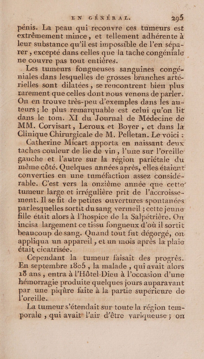 pénis. La peau qui recouvre ces tumeurs est extrêmement mince, et tellement adhérente à leur substance qu’il est impossible de l’en sépa- rer ; excepté dans celles que la tache congénitale ne couvre pas tout entières. | . Les tumeurs fongueuses sanguines congé- niales dans lesquelles de grosses branches arté- rielles sont dilatées , se rencontrent bien plus rarement que celles dont nous venens de parler. On en trouve très-peu d'exemples dans les au- teurs ; le plus remarquable est celui qu’on lit dans le tom. XI du Journat de Médecine de MM. Corvisart, Leroux et Boyer , et dans la Clinique Chirurgicale de M. Pelletan. Le voici : Catherine Micart apporta en naissant deux taches couleur de lie de vin , l’une sur l’oreille gauche et l’autre sur la région pariétale du même côté. Quelques années après, elles étaient converties en une tuméfaction assez considé- rable. C'est vers la onzième année que cette’ tumeur large et irrégulière prit de l’accroisse- ment. Il se fit de petites ouvertures spontanées parlesquelles sortit dusang vermeil ; cette jeune fille était alors à l’hospice de la Salpétrière, On incisa largement ce tissu fongueux d’où il sortit beaucoup de sang. Quand tout fut dégorgé, on appliqua un appareil , et un mois après la plaie était cicatrisée. . Cependant la tumeur faisait des progrès. En septembre 1805 , la malade , qui avait alors 18 ans , entra à l’Hôtel-Dieu à l’occasion d’une hémorragie produite quelques jours auparavant par une piqüre faite à la partie supérieure de l'oreille... | La tumeur s’étendait sur toute la région tera- porale , qui avait* l'air d’être variqueuse ; on