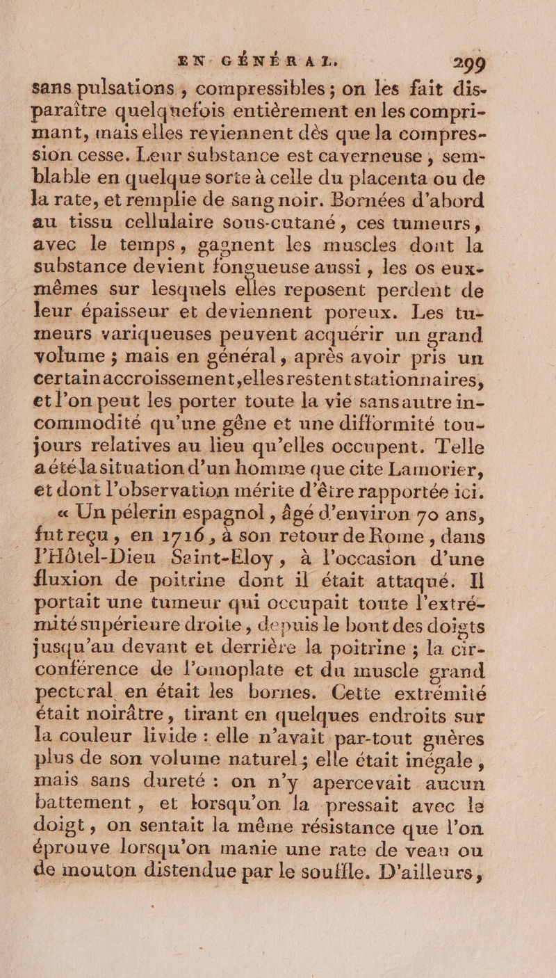 sans pulsations ; compressibles ; on les fait dis- paraitre quelquefois entièrement en les compri- mant, mais elles reviennent dès que la compres- sion cesse. Leur substance est caverneuse , sem- blable en quelque sorte à celle du placenta ou de la rate, et remplie de sang noir. Bornées d’abord au tissu cellulaire sous-cutané, ces tumeurs, avec le temps, gaonent les muscles dont la substance devient fongueuse aussi, les os eux- mêmes sur lesquels elles reposent perdent de leur. épaisseur et deviennent poreux. Les tu- mneurs variqueuses peuvent acquérir un grand volume ; mais en général, après avoir pris un certainaccroissement,ellesrestentstationnaires, et l’on peut les porter toute la vie sansautrein- commodité qu’une gêne et une difformité tou- jours relatives au lieu qu’elles occupent. Telle a. été la situation d’un homme que cite Lamorier, et dont l’observation mérite d’être rapportée ici. « Un pélerin espagnol , âgé d'environ 70 ans, futreçu, en 1716, à son retour de Rome ; dans l’Hôtel-Dieu Seint-Eloy, à l’occasion d’une fluxion de poitrine dont il était attaqué. Il portait une tumeur qui occupait toute l’extré- mité supérieure droite, depuis le bont des doists jusqu’au devant et derrière la poitrine ; la cir- conférence de l’omoplate et du muscle grand pectcral en était les bornes. Cetie extrémité était noirâtre, tirant en quelques endroits sur la couleur livide : elle n’avait par-tout guères plus de son volume naturel; elle était inégale , mais sans dureté : on n’y apercevait aucun battement , et korsqu’on la pressait avec le doigt, on sentait la même résistance que l’on éprouve lorsqu'on manie une rate de veau ou de mouton distendue par le souffle. D'ailleurs,