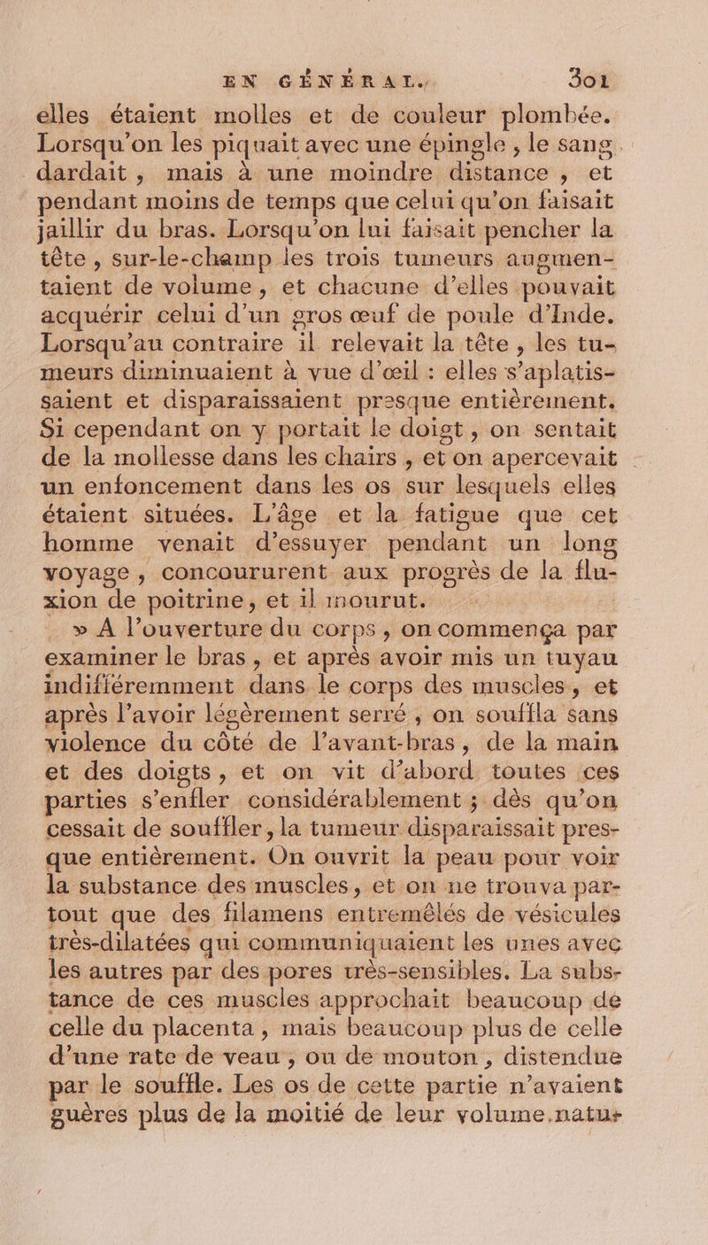 elles étaient molles et de couleur plombée. Lorsqu'on les piquait avec une épingle ;, le sang. dardait , mais à une moindre Marco , et pendant moins de temps que celui qu’on faisait jaillir du bras. Lorsqu'on lui faisait pencher la tête , sur-le-chemp les trois tumeurs augmen- taient de volume , et chacune d’elles pouvait acquérir celui d'un gros œuf de poule d'Inde. Lorsqu’au contraire il relevait la tête , les tu- meurs duninuaient à vue d'œil : elles s *aplatis- saient et disparaissaient prèsque entièrement. Si cependant on y portait le doist , on sentait de la mollesse dans les chaïrs , et on apercevait un enfoncement dans les os sur lesquels elles étaient situées. L'âge et la fatisue que cet homme venait d’essuyer pendant un long voyage , concoururent aux progrès de la flu- xion ‘de poitrine, et il mourut. | » À l'ouverture du corps , on commença par examiner le bras, et après avoir mis un tuyau indifféremment dans le corps des muscles, et après l’avoir légèrement serré ; on souffla sans violence du côté de l’avant- és , de la main et des doigts, et on vit d’abord toutes ces parties déni considérablement ; dès qu’on cessait de souffler , la tumeur disparaissait pres- que entièrement. On ouvrit la peau pour voir la substance des muscles, et on ne trouva par- tout que des filamens entremêlés de vésicules très-dilatées qui communiquaient les unes avec les autres par des pores rrès-sensibles. La subs- tance de ces muscles approchait beaucoup de celle du placenta , mais beaucoup plus de celle d’une rate de veau , ou de mouton, distendue par le souffle. Les os de cette partie n’avaient guères plus de la moitié de leur volume.natus