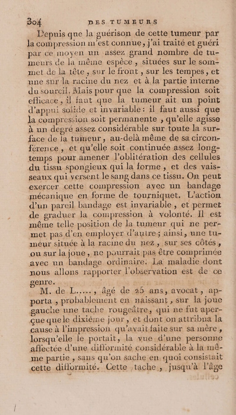 Depuis que la guérison de cette tumeur par la compression m'est connue, j'ai traité et guéri par ce moyen un assez grand nombre de tu- meurs de la même espèce , situées sur le som- met de la tête, sur le front , sur les tempes, et une sur la racine du nez et à la partie interne du sourcil, Mais pour que la compression soit efficace , il faut que la tumeur ait un point d’appui solide et invariable: 1l faut aussi que la compression soit permanente , qu’elle agisse à un degré assez considérable sur toute la sur- face de la tumeur, au-delà même de sa circon- férence , et qu'elle soit continuée assez long- temps pour amener l’oblitération des cellules du tissu spongieux qui la forme , et des vais- seaux qui versent le sang dans ce tissu. On peut exercer cette compression ayec un bandage mécanique en forme de tourniquet. L'action d’un pareil bandage est invariable , et permet de graduer la compression à volonté. Il est même telle position de la tumeur qui ne per- met pas d’en employer d’auire; aimsi, une tu- meur située à la racine du nez, sur ses côtés, ou sur la joue, ne pourrait pas être comprimée avec un bandage ordinaire. La maladie dont nous allons rapporter l'observation est de ce genre. Mt Ten M. de L..…., âgé de 35 ans, avocat, ap- porta , probablement en naissant , sur la joue gauche une tache rougeâtre, qui ne fut aper- çue que le dixième jour , et dont on attribua la cause à l'impression qu'avait faite sur sa mère, lorsqu'elle le portait, la vue.d’une personne affectée d’une difformité considérable à la-mèê- me partie , Sans qu’on sache en, quoi consistait cette difformité. Cette ;tache, jusqu’à l’âge » À