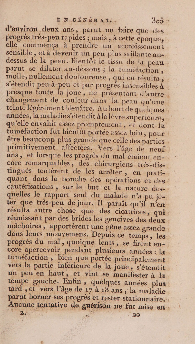 progrès très-peu rapides ; mais , à cette époque, sensible , et à devenir un peu plus saillante au- parut se dilater au-dessous ; la tuméfaction , années, la maladies’étendit à la lévre supérieure s P ; core remarquables, des chirureiens très-dis- quelles le rapport seul du malade n’a pu je résulta autre chose que des cicatrices, core apercevoir pendant plusieurs années : la tuméfaction , bien que portée principalement vers la partie inférieure de la joue, s’étendit tard ,et vers l’âge de 17 à 18 ans , la maladie parut borner ses progrès et rester stationnaire, 2.  - 29
