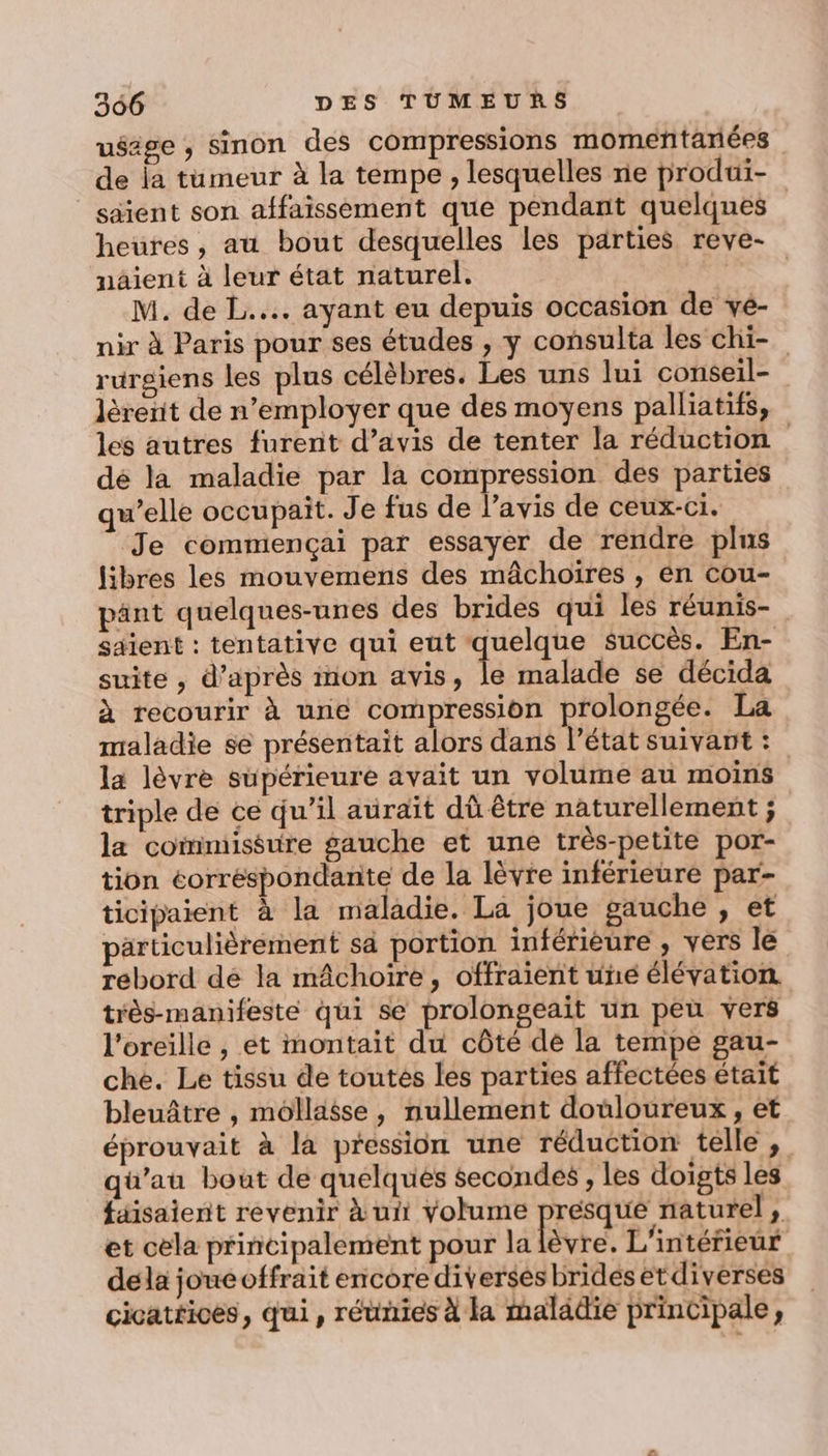 usage , sinon des compressions momenñtanées de la tumeur à la tempe , lesquelles re produi- säient son affaissement que pendant quelques heures, au bout desquelles les parties reve- naient à leur état naturel. 12 M. de L.... ayant eu depuis occasion de vé- nir à Paris pour ses études , y consulta les chi- rurgiens les plus célèbres. Les uns lui conseil- lèrenit de n’employer que des moyens palliatifs, les autres furent d’avis de tenter la réduction dé la maladie par la compression des parties qu’elle occupait. Je fus de l'avis de ceux-ci. Je commençai par essayer de rendre plus libres les mouvemens des mâchoïires , én cou- pänt quelques-unes des brides qui les réunis- saient : tentative qui eut EL succès. En- suite , d’après mon avis, le malade se décida à recourir à une compression prolongée. La maladie se présentait alors dans l’état suivant : la lèvre supérieure avait un volume au moins triple de ce qu’il aurait dû être naturellement ; la commiséure gauche et une très-petite por- tion eorréspondante de la lèvre inférieure par- ticipaient à la maladie. La joue gauche , et particulièrement sa portion inférieure , vers le rebord dé la mâchoire, offraient une élévation très-manifeste qui se prolongeait un peu vers l'oreille , et montait du côté dé la tempe gau- che. Le tissu de toutes les parties affectées était bleuâtre , mollaëse, nullement douloureux, et éprouvait à la pression une réduction telle , qu’au bout de quelques secondes , les doigts les faisaient revenir à ui volume presque naturel , et cela principalement pour la lèvre. L'intérieur dela joueoffrait encore diverses brides etdiverses cicatéices, qui, réunies à la maladie principale,