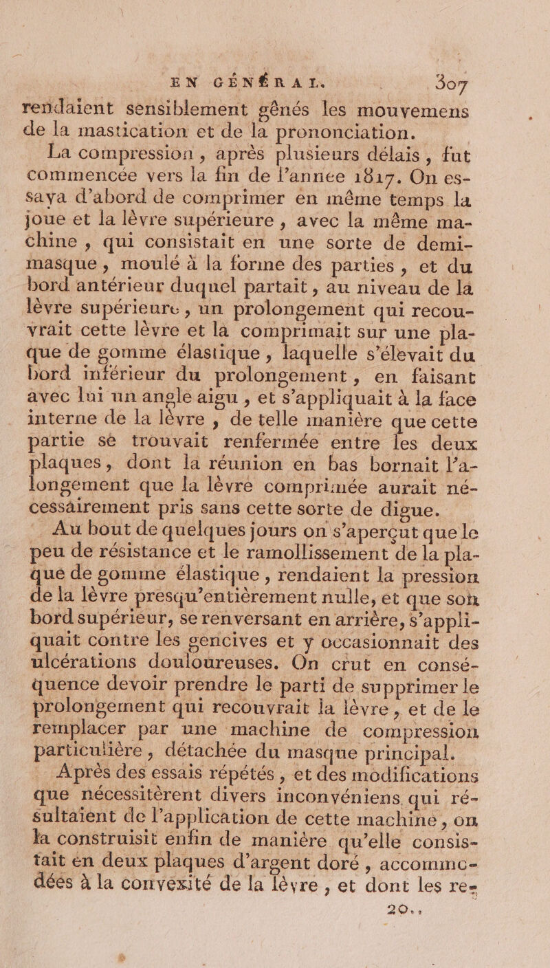 rendaient sensiblement gênés les mouvemens de la mastication et de la prononciation. La compression , après plusieurs délais, fut commencée vers la fin de l’année 1817. On es- Sayva d’abord de comprimer en même temps la joue et la lèvre supérieure , avec la même ma- chine , qui consistait en une sorte de demi- masque , moulé à la forme des parties , et du bord antérieur duquel partait, au niveau de la lèvre supérieure, un prolongement qui recou- vrait cette lèvre et là comprimait sur une pla- que de gomme élastique , laquelle s’élevait du bord inférieur du prolongement, en faisant avec lui un angle aïgu , et s’appliquait à la face interne de la lèvre , de telle manière que cette partie sé trouvait renfermée entre les deux plaques, dont la réunion en bas bornait l’a- longement que la lèvre comprimée aurait né- cessairement pris sans cette sorte de digue. . Au bout de quelques jours on s’aperçut que le peu de résistance et le ramollissement de la pla- que de gomme élastique , rendaient la pression de la lèvre presqu’entièrement nulle, et que son bord supérieur, se renversant en arrière, S’appli- quait contre les gencives et ÿ occasionnait des ulcérations douloureuses, On crut en consé- quence devoir prendre le parti de supprimer le prolongement qui recouvrait la lèvre , et de le remplacer par une machine de compression particutière , détachée du masque principal. … Aprés des essais répétés , et des modifications que nécessitérent divers inconyéniens qui ré- sultaïent de l'application de cette machine, on la construisit enfin de manière qu’elle consis- tait en deux plaques d’argent doré , accomme- déés à la convexité de la lèvre , et dont les re- | 2: