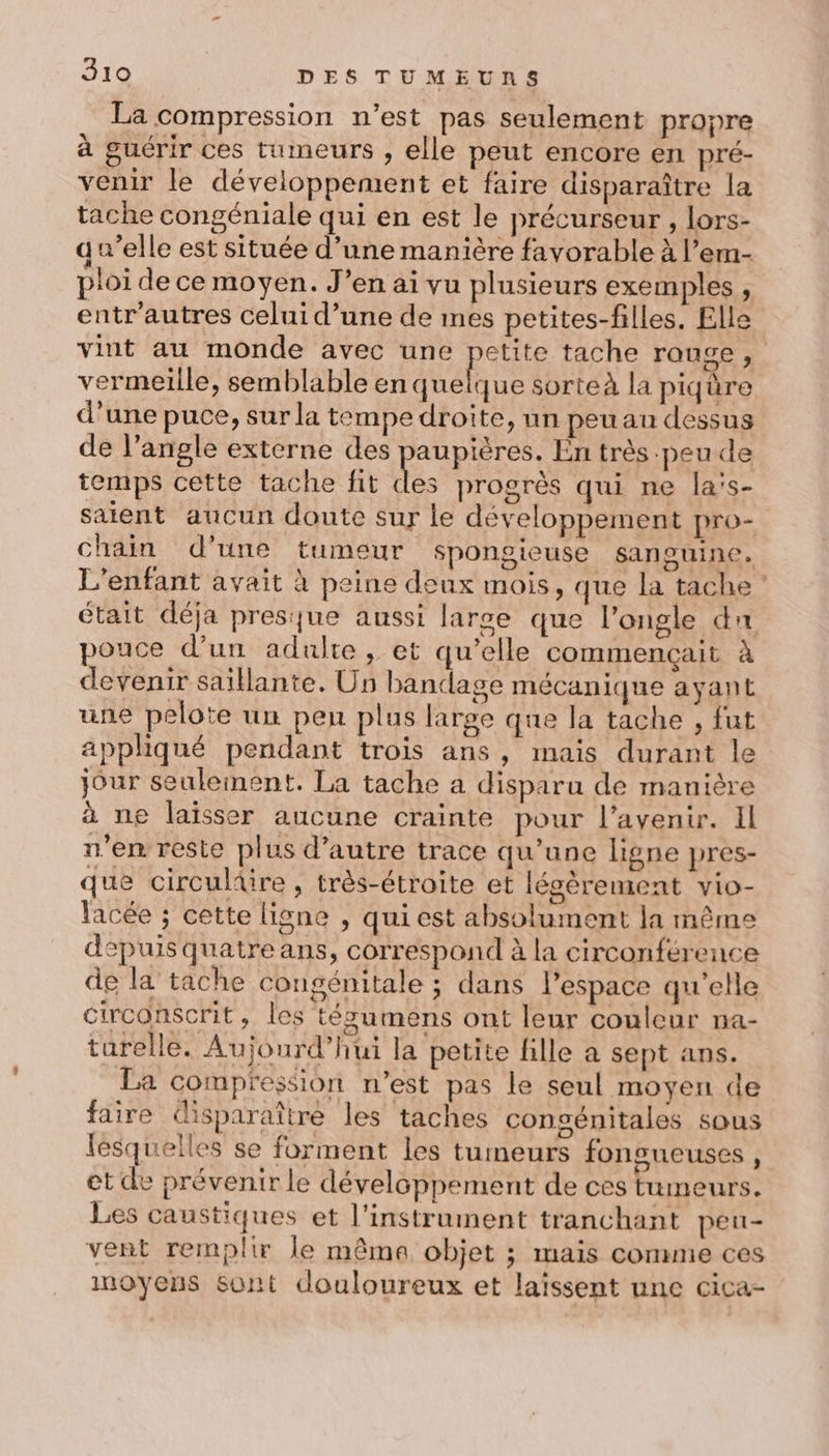 La compression n’est pas seulement propre à guérir ces tumeurs , elle peut encore en pré- venir le développement et faire disparaître la tache congéniale qui en est le précurseur , lors- qu’elle est située d’une manière favorable à l’em- ploi de ce moyen. J’en ai vu plusieurs exemples , entr'autres celui d’une de mes petites-filles. Elle vint au monde avec une petite tache rause , vermeille, semblable en anétue sorteà la piqüre d’une puce, sur la tempe droite, un peu au dessus de l'angle externe des paupières. En très peu de temps cette tache fit je progrès qui ne la's- saient aucun doute sur le développement pro- chain d’une tumeur spongieuse sanguine. L'enfant avait à peine deux mois, que la tache: était déja presque aussi larce que l’ongle du pouce d’un adulte, et qu’elle commençait à devenir saillante. Un bandage mécanique ayant une pelote un pen plus large que la tache , fut appliqué pendant trois ans, mais durant le jour seulement. La tache a disparu de manière à ne laïsser aucune crainte pour l'avenir. Il n’en reste plus d'autre trace qu’une ligne pres- que circuliire , très-étroite et légèrement vio- lacée ; cette ligne , qui est absolument ja même depuis quatre ans, correspond à la circonférence de la tache congénitale ; dans l’espace qu'elle circonscrit, les tégumens ont leur couleur na- turelle. Aujourd’hui la petite fille a sept ans. La compression n’est pas le seul moyen de faire (isparaître les taches congénitales sous lesquelles se forment les tumeurs fonsueuses , et de prévenir le développement de ces tumeurs. Les caustiques et l'instrument tranchant pen- vent remplir le mêma objet ; mais comme ces inoyens sont douloureux et laïssent une cica-