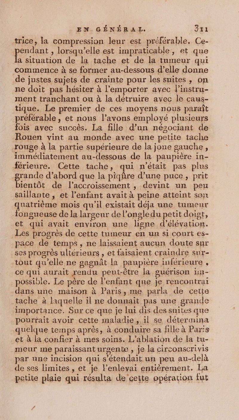 trice, la compression leur est préférable. Ce- pri , lorsqu'elle est impraticable, et que a situation de la tache et de la tumeur qui commence à se former au-dessous d’elle donne de justes sujets de crainte pour les suites, on ne doit pas hésiter à l'emporter avec l’instru- ment tranchant ou à la détruire avec le caus- tique. Le premier de ces moyens nous paraît préférable, et nous l’avons employé plusieurs fois avec succès. La fille d’un nésociant de Rouen vint au monde avec une petite tache rouge à la partie supérieure de la joue gauche, immédiatement au-dessous de la paupière in- férieure. Cette tache, qui n’était pas plus grande d’abord que la piqûre d’une puce, prit bientôt de l'accroissement , devint un peu saillante , et l'enfant avait à peine atteint son quatrième mois qu'il existait déja une tumeur fongueuse de la largeur de l’ongledu petit doigt, et qui avait environ une ligne d’élévation. Les progrès de cette tumeur en un si court es- pace de temps, ne laissaient aucun doute sur ses progrès ultérieurs , et faisaient craindre sur- tout qu’elle ne gagnât la paupière inférieure , ce qui aurait rendu peut-être la guérison 1n- possible. Le père de l'enfant que je rencontrai dans une maison à Paris, me parla de cette tache à laquelle il ne donnait pas une grande importance. Sur ce que je lui dis des suites que pourrait avoir cette maladie , il se détermina quelque temps après, à conduire sa fille à Paris et à la confier à mes soins. L’ablation de la tu- meur me paraissant urgente , je la circonscrivis par üne incision qui s'étendait un peu au-delà de ses limites , et je l’enlevai entièrement. La petite plaie qui résulta de’cette opération fut