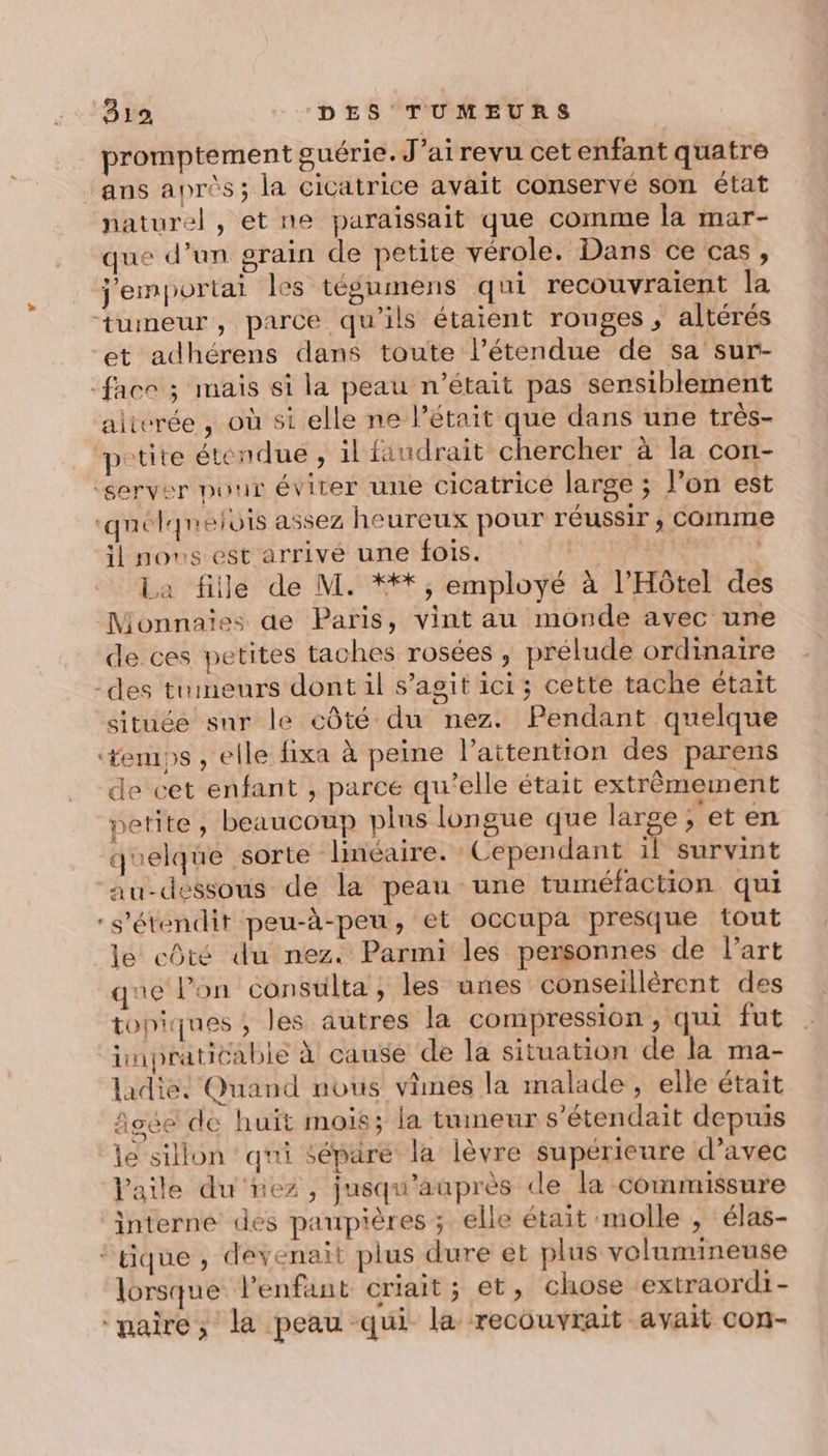 promptement guérie. J’ai revu cet enfant quatre ans après; la cicatrice avait conservé son état naturel, et ne paraissait que comme la mar- que d’un grain de petite vérole. Dans ce cas, j'emportai les tégumens qui recouvraient la tumeur, parce qu’ils étaient rouges , altérés et adhérens dans toute l’étendue de sa sur- face ; mais si la peau n’était pas sensiblement alitvrée , où si elle ne l’était que dans une très- ‘petite étendue , il faudrait chercher à la con- ‘server pour éviter une cicatrice large ; l’on est ‘quélqnelois assez heureux pour réussir , Comme il nos est arrivé une fois. | re Ne La fille de M. ***, employé à l'Hôtel des Monnaies de Paris, vint au monde avec une de ces petites taches rosées , prélude ordinaire -des tumeurs dont il s’agit ici ; cette tache était située snr le côté du nez. Pendant quelque temps , elle fixa à peine l’aitention des parens de cet enfant , parce qu’elle était extrêmement petite, beaucoup plus longue que large, et en quelque sorte linéaire. Cependant il survint au-dessous de la peau une tuméfaction. qui -s'étendit peu-à-peu, et occupa presque tout le côté du nez. Parmi les personnes de l’art que l’on consuilta ; les unes conseillèrent des topiques ; les autres la compression, qui fut impraticable à cause de la situation de la ma- ladie: Quand nous vimes la malade , elle était figée de huït mois; la tumeur s’étendait depuis ‘le sillon qui séparé la lèvre supérieure d’avec Vaile du nez, jusqu'auprès de la commissure interne des paupières ; elle était molle , élas- ‘tique , devenait plus dure et plus volumineuse lorsque l’enfant criait; et, chose extraordi - ‘paire, la peau qui la recouvrait avait con-