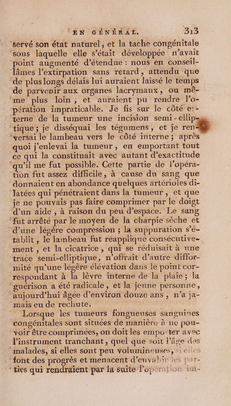 “servé son état naturel, et la tache congénitale ‘sous laquelle elle s'était développée n'avait ‘point augmenté d’étendue : nous en conseil- ‘lâmes l’extirpation sans retard, attendu que ‘de plus longs délais lui auraient laissé le temps de parvenir aux organes lacrymaux, ou mê- me plus loin, et auraient pu rendre lo- pération impraticable, Je fis sur le côté e:- terne de la tumeur une incision semi-ellip- tique ; je disséquai les tégumens, et je ren *versai le lambeau vers le côté interne ; après quoi j'enlevai la tumeur, en emportant tout ce qui la constituait avec autant d’exactitude ‘qu'il me fut possible. Cette partie de lopéra- ‘tion fut assez difficile, à cause du sang que ‘donnaient en abondance quelques artérioles di- ‘latées qui pénétraient dans la tumeur , et que je ne pouvais pas faire comprimer par le doigt d’un aide ; à raison du peu d’espace. Le sang ‘fut arrêté par le moyen de la charpie sèche et d'une lésère compression ; la suppuration s'é- tablit , le lambeau fut réappliqué consécutive ment , et la cicatrice, qui se réduisait à une ‘trace semi-elliptique, n'ofirait d'autre diffor- _mité qu’une légère élévation dans le point cor- respondant à la lèvre interne de la plaie; la ‘guérison a été radicale, et la jenne personne, aujourd’hui âgée d'environ douze ans , n’a ja- ‘mais eu de rechute. F | Lorsque les tumeurs fongneuses sanguines congénitales sont situées de manière à ne pou- voir être comprimées, on doit les emporter avec l'instrument tranchant, quel que soit l’âge des ‘malades, si elles sont peu volumineuses, si elles font des progrès et menacent d’envahir les par- *ties qui rendraient par la suite Poper F5 + À ALIORL EMR-.