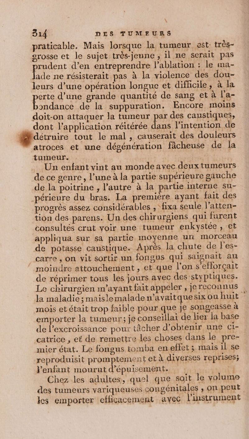 praticable. Mais lorsque la tumeur est: très- orosse et le sujet très-jeune , il ne serait pas rudent d’en entreprendre l’ablation : le ma- fade ne résisterait pas à la violence des dou- leurs d’une opération longue et difficile, à la per d’une grande quantité de sang et à l'a- ondance de la suppuration. Encore moins doit-on attaquer la tumeur par des caustiques, dont l’application réitérée RE l'intention de @dévuire tout le mal, causerait des douleurs atroces et une dégénération fâcheuse de la tumeur. Un enfant vint au monde avec deux tumeurs de ce genre, l’une à la partie supérieure gauche de la poitrine , l’autre à la partie interne su- _périeure du bras. La première ayant fait des progrès assez considérables , ‘fixa seule l’atten- tion des parens. Un des chirurgiens qui furent consultés crut voir une tumeur enkystée , et appliqua sur sa partie moyenne ur morceau de potasse caustique. Après, la chute de l'es- carre, on vit sortir un fongus qui saignait au moindre attouchement , et que l’on s’efforçait de réprimer tous les jours avec des styptiques. Le chirurgien m’ayant fait appeler , je reconnus la maladie ; maisle malade n’avaitquesix ou huit mois et était trop faible pour que je songeasse à emporter la tumeur; je conseillai de her la base de l’excroissance pour tâcher d’obtenir une C1- catrice , et de remettre les choses dans le pre- mier état. Le fongus tomba en effet ; mais il se reproduisit promptement et à diverses reprises; lenfant mourut d’épuisement. | Chez les adultes, quel que soit le volume des tumeurs variqueuses congénitales , on peut les emporter efficacement avec l'instrument