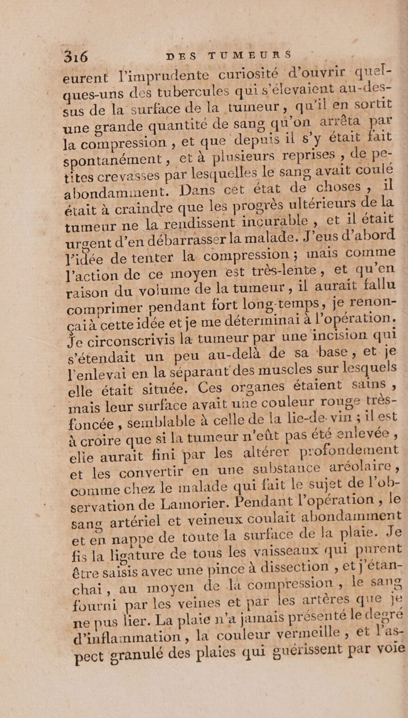 eurent l’imprudente curiosité d’ouvrir quel- ques-uns des tubercules qui s’élevaient au-des- eus de la surface de la tumeur, qu'il en sortit une grande quantité de sang qu'on arrêta par la compression , et que depuis il s’y était fait spontanément ;, et à plusieurs reprises , de pe- tites crevasses par lesquelles le sang avait coulé abondamment. Dans cet état de choses, ül était à craindre que les progrès ultérieurs de la tumeur ne la rendissent incurable , et il était urgent d’en débarrasser la malade. J’eus d’abord l'idée de tenter la compression; mais comme l’action de ce moyen est très-lente, et qu’en raison du voiume de la tumeur, 1l aurait fallu comprimer pendant fort long-temps, je renon- çaià cette idée et je me déterminai à l’opération. Ye circonscrivis la tumeur par une incision qui s’étendait un peu au-delà de sa base , et je l'enlevai en la séparant des muscles sur lesquels elle était située. Ces organes étaient Sans , mais leur surface avait une couleur rouge très- foncée , semblable à celle de la lie-de. vin ;ilest À croire que st la tumeur n’eût pas été enlevée , ele aurait fini par les altérer profondement et les convertir en une substance aréolaire, comme chez le malade qui fait le sujet de l’ob- servation de Lamorier. Pendant l'opération , le sang artériel et veineux coulait abondamment et en nappe de toute la surface de la plaie. Je fis la ligature de tous les vaisseaux qui purent âtre saisis avec une pince à dissection , et j'étan- chai, au moyen de là compression ; le sang fourni par les veines et par les artères que je ne pus lier. La plate n'a jamais présenté le degré d’inflammation , la couleur vermeille , ét l’as- pect granulé des plaies qui guérissent par voie