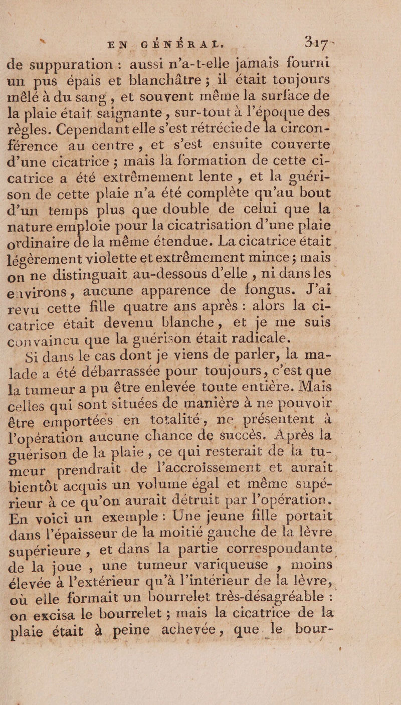 ” EN GÉNÉRAL. . Says de suppuration : aussi n’a-t-elle jamais fourni un pus épais et blanchâtre ; il était toujours mêlé à du sang , et souvent même la surface de la plaie était saignante , sur-tout à l’époque des règles. Cependant elle s’est rétréciede la circon- férence au centre , et s’est ensuite couverte d’une cicatrice ; mais la formation de cette ci- catrice a été extrêmement lente , et la guéri- son de cette plaie n’a été complète qu’au bout d’un temps plus que double de celui que la nature emploie pour la cicatrisation d’une plaie ordinaire de la même étendue. La cicatrice était légèrement violette etextrèmement mince; mais on ne distinguait au-dessous d'elle , ni dansles eavirons, aucune apparence de fongus. J'ai revu cette fille quatre ans après : alors la ci- catrice était devenu blanche, et je me suis convaincu que la guérison était radicale. : Si dans le cas dont je viens de parler, la ma- lade a été débarrassée pour toujours, c’est que la tumeur a pu être enlevée toute entière. Mais celles qui sont situées de manière à ne pouvoir être emportées en totalité, ne présentent à. l'opération aucune chance de succès. Après la guerison de la plaie, ce qui resterait de la tu-. meur prendrait de laccroïssement et aurait bientôt acquis un volume égal et même supé- rieur à ce qu'on aurait détruit par l’opération. En voici un exemple : Une jeune fille portait dans l'épaisseur de la moitié gauche de la lèvre supérieure , et dans la partie correspondante de la joue , une tumeur variqueuse ; moins élevée à l'extérieur qu’à l’intérieur de la lèvre, où elle formait un bourrelet très-désagréable : on excisa le bourrelet ; mais la cicatrice de la plaie était à peine acheyée, que le bour-