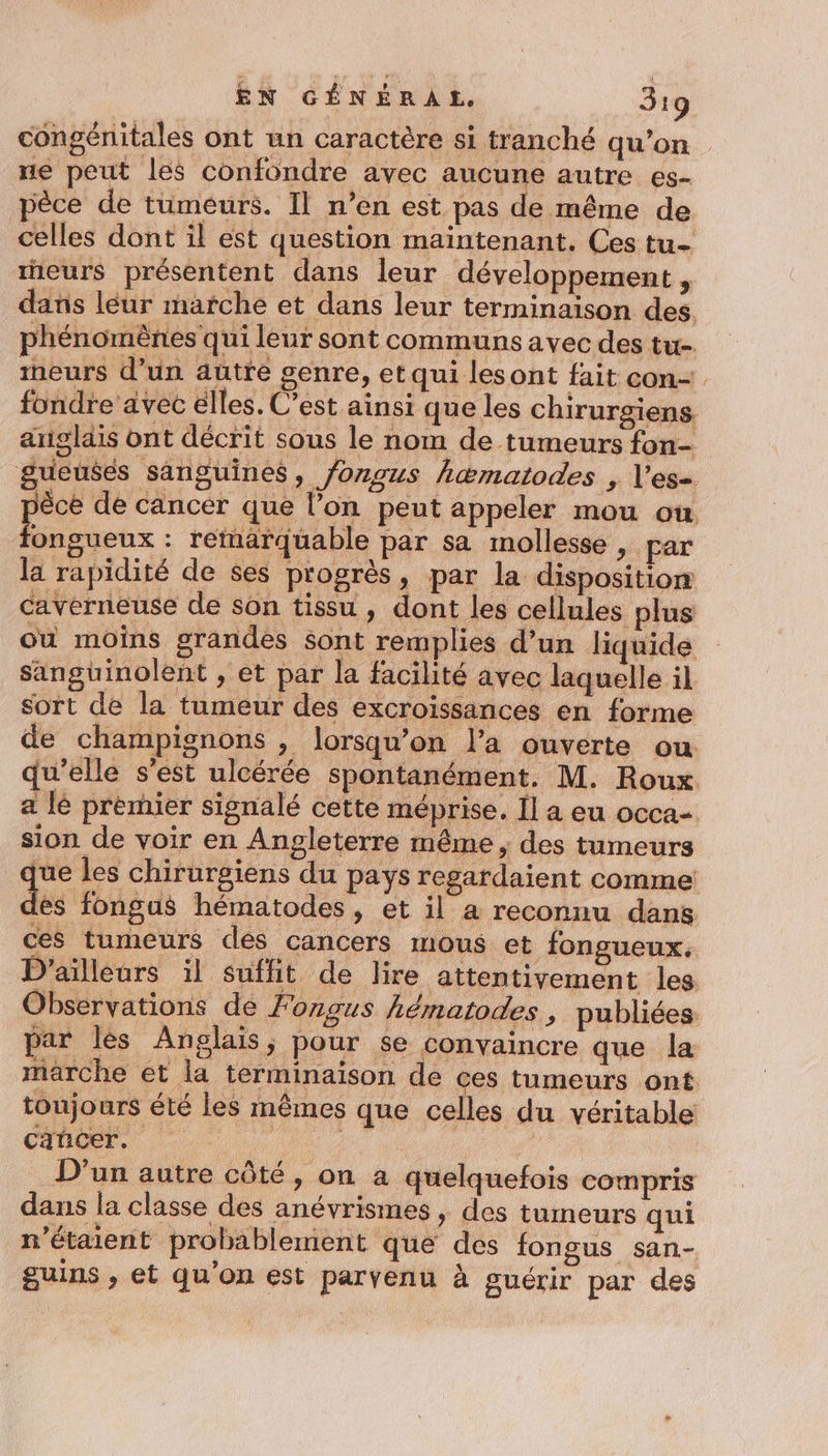 congénitales ont un caractère si tranché qu'on ne peut les confondre avec aucune autre es- pèce de tumeurs. Il n’en est pas de même de celles dont il est question maintenant. Ces tu- eurs présentent dans leur développement , dans léur marche et dans leur terminaison des. phénomènes qui leur sont communs avec des tu. ineurs d’un autre genre, et qui lesont fait con- fondre avec elles. C’est ainsi que les chirurgiens anglais ont décrit sous le nom de tumeurs fon- gueusés sanguines, fongus hæmatodes , l’es= pèce de cancer que l’on peut appeler mou où fongueux : remarquable par sa mollesse , par la rapidité de ses progrès, par la disposition caverneuse de son tissu, dont les cellules plus ou moins grandes sont remplies d’un liquide sanguinolent , et par la facilité avec laquelle il sort de la tumeur des excroissances en forme de champignons , lorsqu'on l’a ouverte ou qu’elle s'est ulcérée spontanément. M. Roux a lé premier signalé cette méprise. Îl a eu occa- sion de voir en Angleterre même, des tumeurs que les chirurgiens du pays regardaient comme: ds fongus hématodes, et il a reconnu dans ces tumeurs dés cancers mous et fongueux, D'ailleurs il suffit de lire attentivement les Observations de Fongus hématodes, publiées par les Anglais, pour se convaincre que la marche et la terminaison de ces tumeurs ont toujours été les mêmes que celles du véritable cancer. | | D'un autre côté, on à quelquefois compris dans la classe des anévrismes , des tumeurs qui n'étaient probablement que des fongsus san- guins , et qu'on est parvenu à guérir par des