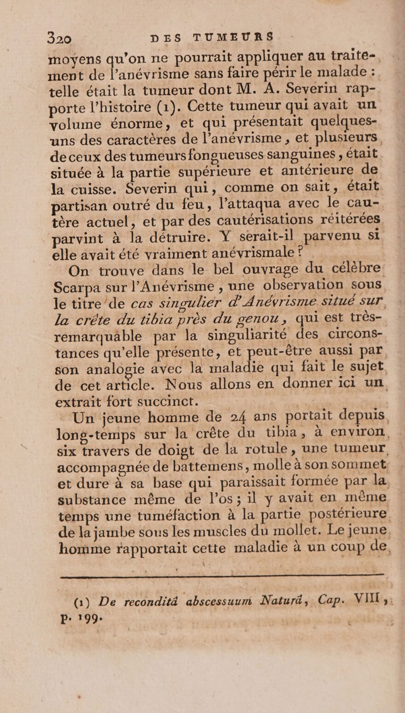 moyens qu’on ne pourrait appliquer au traite- ment de l’anévrisme sans faire périr le malade : telle était la tumeur dont M. A. Severin rap- porte l’histoire (1). Cette tumeur qui avait un volume énorme, et qui présentait quelques- uns des caractères de l’anévrisme , et plusieurs, de ceux des tumeurs fongueuses sanguines , était située à la partie supérieure et antérieure de la cuisse. Severin qui, comme on sait, était partisan outré du feu, l’attaqua avec le cau- tère actuel, et par des cautérisations réitérées parvint à la détruire. Y serait-il parvenu si elle avait été vraiment anévrismale ? On trouve dans le bel ouvrage du célèbre Scarpa sur l’Anévrisme , une observation sous le titre/de cas singulier d’Anévrisme situé sur. la créte du tibia près du genou, qui est très- remarquäâble par la singuliarité des circons- tances qu’elle présente, et peut-être aussi par, son analogie avec la maladie qui fait le sujet de cet article. Nous allons en donner ici un extrait fort succinct. fs | Un jeune homme de 24 ans portait depuis, long-temps sur la crête du tibia, à environ. six travers de doigt de la rotule, une tumeur accompagnée de battemens, molle à son sommet. et dure à sa base qui paraissait formée par la, substance même de l'os; il y avait en même temps une tuméfaction à la partie postérieure de la jambe sous les muscles du mollet. Le jeune homme rapportait cette maladie à un coup de. \ QG) De reconditä abscessuumi Naturd, Cap. VII ;: P: 199: