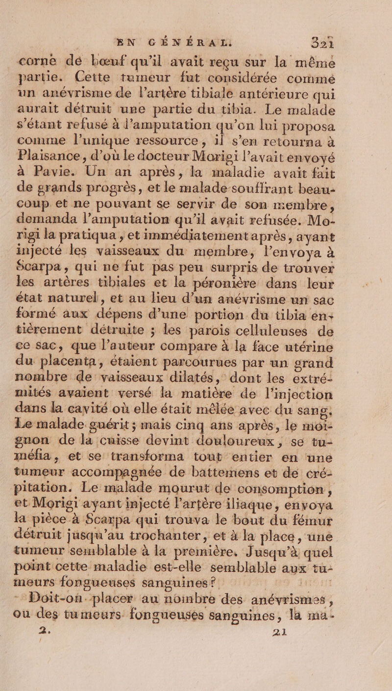corne dé bœuf qu'il avait reçu sur la même partie. Cette tumeur fut considérée cormé un anévrisme de l'artère tibiale antérieure qui aurait détruit ure partie du tibia. Le malade s'étant refusé à d’amputation qu’on lui proposa conne l’unique ressource, il s’en retourna à Plaisance , d’où le docteur Morigi l’avait envoyé à Pavie. Un an après, la maladie avait fait de grands progrès, et le malade souffrant beau- coup et ne pouvant se servir de son membre ; demanda l’amputation qu'il avait refusée. Mo- rigi la pratiqua , et immédiatement après, ayant injecté les vaisseaux du membre, l’envoya à Scarpa, qui ne fut pas peu surpris de trouver les artères tibiales et la péronière dans leur état naturel, et au lieu d’un anévyrisme un sac formé aux dépens d’une portion du tibia en+ tièrement détruite ; les parois celluleuses de ce sac, que l’auteur compare à la face utérine du placenta, étaient parcourues par un grand nombre de vaisseaux dilatés, dont les extré- mités avaient versé la matière de l'injection dans la cavité où elle était mêlée avec du sang, Le malade. guérit ; mais cinq ans après, le moi- gnon de la cuisse devint douloureux, se tu- méfia, et se transforma tout entier en une tumeur accompagnée de battemens et de _cré- pitation. Le malade mourut de consomption , et Morigi ayant injecté Partère iliaque, envoya la pièce à Scarpa qui trouva le bout du fémur détruit jusqu’au trochanter, et à la place , une tumeur semblable à la première, J usqu’à quel point cette maladie est-elle semblable aux tu- 3 ÿ ï meurs fongueuses sanguines? Doit-on.placer au noinbre des anévrismes, ou des tumeurs: fongueusés sanguines, là ma- 2. 2.1