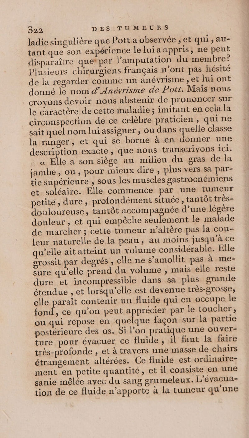ladie singulière que Pott a observée ; et qui, au- tant que son expérience leluiaappris, ne peut disparaître que*par l’amputation du membre? Plusieurs chirurgiens français n'ont pas hésité de la regarder comme un anévrisme , et lui ont donné le nom d’Anévrisme de Pott. Mais nous croyons devoir nous abstenir de prononcer sur le caractère de cette maladie ; imitant en cela la circonspection de ce celèbre praticien ; qui ne sait quel nom lui assigner , ou dans quelle classe la ranger, et qui se borne à en donner une description exacte, que nous transcrivons ici. « Elle a son siège au milieu du gras de la jambe, ou, pour micux dire , plus vers sa par- tie supérieure ; SOUS les muscles gastrocnémiens et soléaire. Elle commence par une tumeur petite , dure, profondément située, tantôt très- douloureuse, tantôt accompagnée d’une légère douleur , et qui empêche seulement le co de marcher ; cette tumeur n’altère pas Ja cou- leur naturelle de la peau, au moins jusqu’à ce qu’elle ait atteint un volume considérable. Elle orossit par degrés , elle ne s’amollit pas à me- sure qu’elle prend du volume ; mais elle reste dure et incompressible dans sa plus grande étendue , et lorsqu'elle est devenue très-grosse, elle paraît contenir un fluide qui en occupe le fond, ce qu’on peut apprécier par le toucher, ou qui repose en quelque façon sur la partie postérieure des os. Si l’on pratique une ouver- ture pour évacuer ce fluide , il faut la faire très-profonde , et à travers une masse de chairs étrangement altérées. Ce fluide est ordinaire ment en petite quantité, et il consiste en une sanie mêlée avec du sang grumeleux. L'évacua- tion de ce fluide n’apporte à la tumeur qu'une