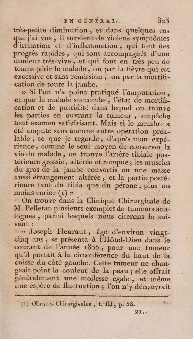 très-petite diminution , et dans quelques cas que j'ai vus , il Survient de violens symptômes d’irritation et d’inflammation , qui font des progrès rapides , qui sont accompagnés d’une douleur très-vive , et qui font en très-peu de temps périr le malade , ou par la fièvre qui est excessive et sans rémission ; Ou par la mortifi- cation de toute la jambe. » Si l’on n’a point pratiqué l’amputation, et que le malade succombe , l’état de mortifi- cation et de putridité dans lequel on trouve les parties en ouvrant la tumeur , empêche tout examen satisfaisant. Mais si le membre a été amputé sans aucune autre opération préa- lable , ce que je regarde, d’après mon expé- rience ; comme le seul moyen de eonserver la vie du malade , on trouve l'artère tibiale pos- térieure Free » altérée et rompue ; les muscles du gras de la jambe convertis en une masse aussi étrangement altérée , et la partie posté- rieure tant du tibia que du péroné, plus ou moins cariée (1) » pere On trouve dans la Clinique Chirurgicale de M. Pelletan plusieurs exemples de tumeurs ana- logues , parmi lesquels nous citerons le sui- - « Joseph Fleuraut, âgé: d'environ vinet- cinq ans, se présenta à l’Hôtel-Dieu dans le courant de l’année 1806, pour une tumeur qu’il portait à la circonférence du haut de la cuisse du côté gauche. Cette tumeur ne chan- geait point la couleur de la peau ; elle offrait généralement une mollesse égale , et même une espèce de fluctuation ; lon n’y découvrait (1) OEuvres Chirurgicales , t, IIT, p. 58. Aloe