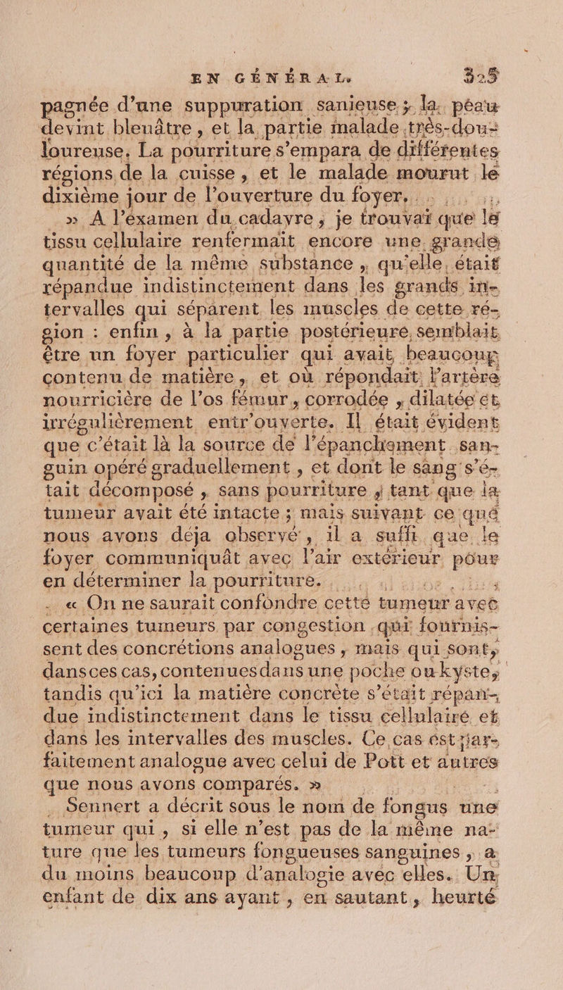 agnée d’une suppuration sanieuse ; la. peau ie bleuâtre , et la. partie : malade. “très dou: loureuse, La pourriture s'empara de différentes régions, de la cuisse , et le malade mourut le dixième jour de l'ouverture du foyer, he » À l’éxamen du cadayre , je trouvaï que le tissu cellulaire renfermaïit encore une. grande quantité de la même substance x QU ‘elle, était répandue indistinctement dans les grands tte tervalles qui séparent les muscles de cette ré- gion : enfin, à la partie postérieure, semblait. être un foyer particulier qui avait beaucoup contenu de matière, et où répondait: Partere nourricière de l’os fémur, corrodée 1 dilatée ét irrégulièrement entr ’ouyerte. Il était évident que c'était là la source de l épanchement. san- guin opéré 8 sraduellement , et dont le sang S'ér tait décomposé x Fans pourriture 3 tant que iæ tumeur avait été intacte ; ; Mais SUIVANT ce quê nous avons déja observé, il a suflt que. le foyer communiquât avec l'air exterieur po en déterminer la pourriture. , « On ne saurait confondre cette tumeur aveë certaines tumeurs par congestion . qui fournis- sent des concrétions analogues, mais qui son ty dansces cas, contenues da nsune poche Où kyste, | tandis qu'ici la matière concrète s’était répan- due indistinctement dans le tissu cellulairé ef dans les intervalles des muscles. Ce cas ést jar faitement analogue avec celui de Pott et autres que nous avons comparés. &gt;» | . Sennert a décrit sous le nom de fongns une tumeur qui, si elle n’est pas de la même na: ture que les tumeurs fongueuses sanguines ; du moins beauconp d’analogie avec elles. Lo enfant de dix ans ayant , en sautant, heurté