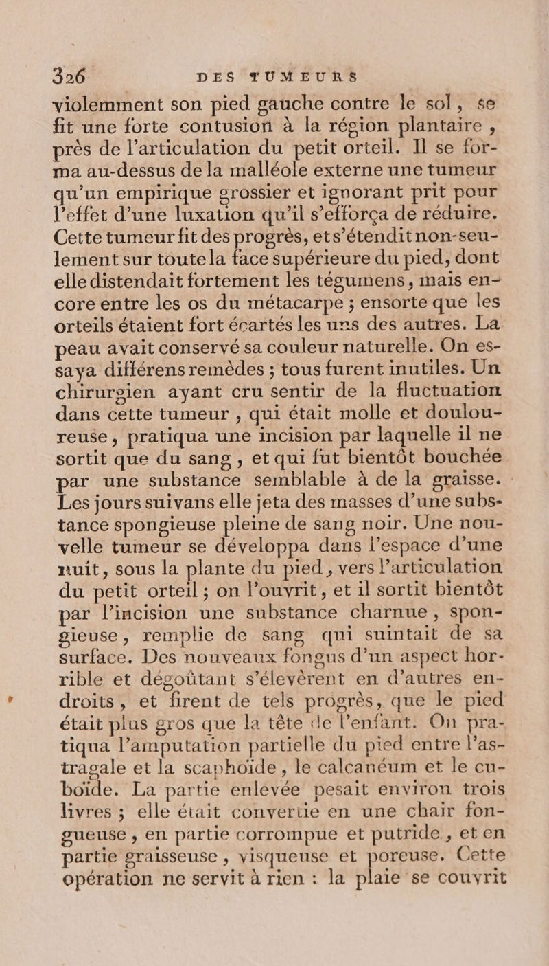 violemment son pied gauche contre le sol, se fit une forte contusion à la résion plantaire, près de l’articulation du petit orteil. Il se for- ma au-dessus de la malléole externe une tumeur qu’un empirique grossier et ignorant prit pour l'effet d’une luxation qu’il s’efforça de réduire. Cette tumeur fit des progrès, ets’étenditnon-seu- lement sur toute la face supérieure du pied, dont elle distendait fortement les tégumens, mais en- core entre les os du métacarpe ; ensorte que les orteils étaient fort écartés les uns des autres. La peau avait conservé sa couleur naturelle. On es- saya différens remèdes ; tous furent inutiles. Un chiruroien ayant cru sentir de la fluctuation dans cette tumeur , qui était molle et doulou- reuse, pratiqua une incision par laquelle il ne sortit que du sang , et qui fut bientôt bouchée par une substance semblable à de la graisse. Les jours suivans elle jeta des masses d’une subs- tance spongieuse pleine de sang noir. Une nou- velle tumeur se développa dans l’espace d’une nuit, sous la plante du pied, vers Particulation du petit orteil ; on l’ouvrit, et il sortit bientôt par l’incision une substance charnue , spon- gieuse, remplie de sang qui suintait de sa surface. Des nouveaux fongus d’un aspect hor- rible et dégoütant s’élevèrent en d’autres en- droits, et firent de tels progrès, que le pied était plus gros que la tête le l'enfant. On pra- tiqua l’amputation partielle du pied entre l’as- tragale et la scaphoïde , le calcanéum et le cu- boïde. La partie enlevée pesait environ trois livres ; elle était convertie en une chair fon- gueuse , en partie corrompue et putride , eten partie graisseuse , visqueuse et poreuse. Cette opération ne servit à rien : la plaie se couvyrit
