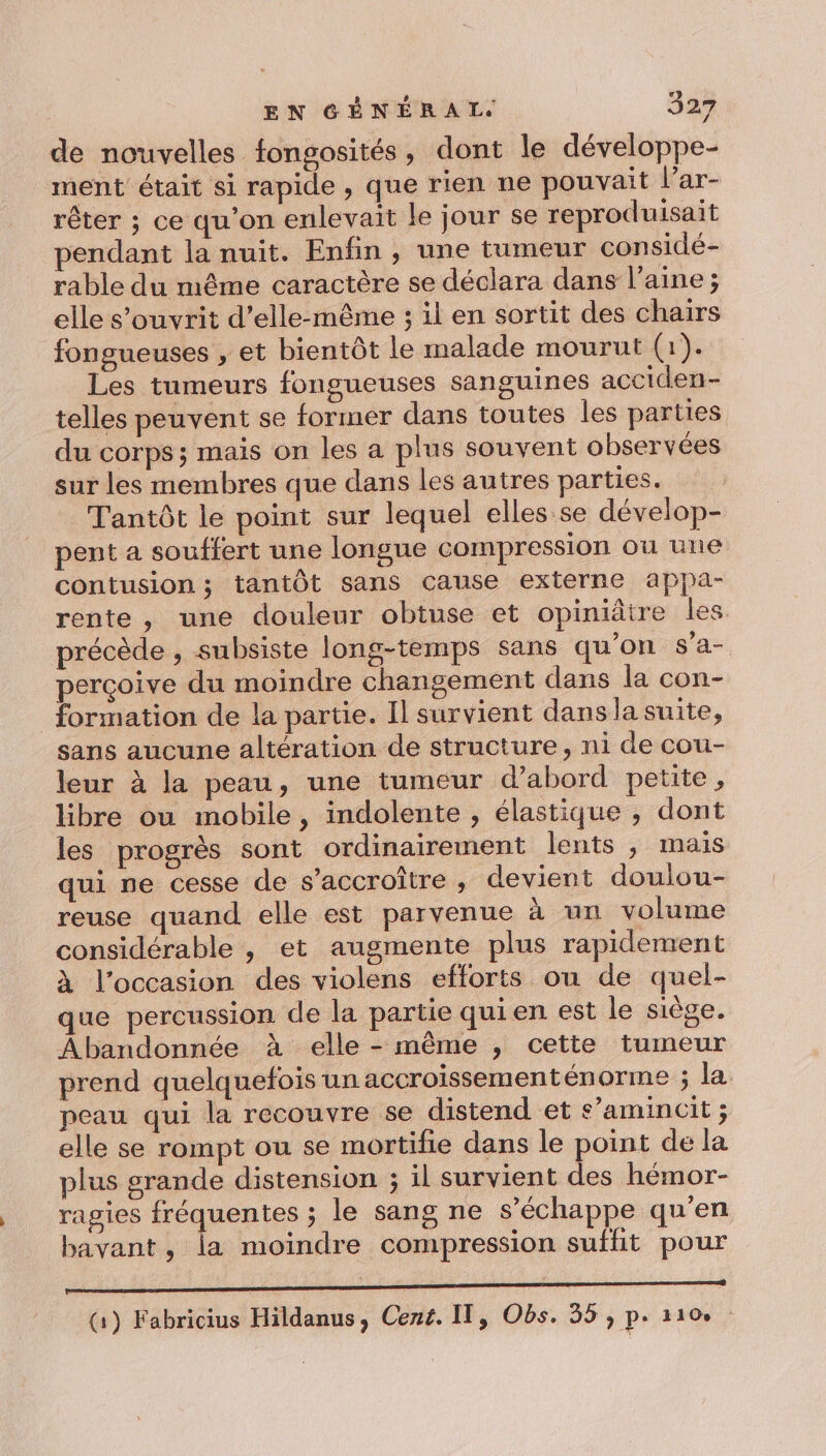 de nouvelles fongosités, dont le développe- ment était si rapide, que rien ne pouvait l’ar- rêter ; ce qu'on enlevait le jour se reproduisait pendant la nuit. Enfin, une tumeur considé- rable du même caractère se déclara dans l’aine; elle s’ouvrit d'elle-même ; il en sortit des chairs fongueuses , et bientôt le malade mourut (1). Les tumeurs fongueuses sanguines acciden- telles peuvent se former dans toutes les parties du corps ; mais on les a plus souvent observées sur les membres que dans les autres parties. Tantôt le point sur lequel elles se dévelop- pent a souffert une longue compression où une contusion ; tantôt sans cause externe appa- rente, une douleur obtuse et opiniâtre les. précède , subsiste long-temps sans qu'on s'a- perçoive du moindre changement dans la con- formation de la partie. Il survient dans la suite, sans aucune altération de structure, ni de cou- leur à la peau, une tumeur d’abord petite, libre ou mobile, indolente , élastique , dont les progrès sont ordinairement lents, mais qui ne cesse de s’accroître , devient doulou- reuse quand elle est parvenue à un volume considérable , et augmente plus rapidement À l’occasion des violens efforts ou de quel- que percussion de la partie qui en est le siège. Abandonnée à elle - même , cette tumeur prend quelquefois un accroissementénorme ; la. peau qui la recouvre se distend et s’amincit ; elle se rompt ou se mortifie dans le point de la plus grande distension ; il survient des hémor- ragies fréquentes ; le sang ne s'échappe qu’en bavant, la moindre compression suffit pour EE (1) Fabricius Hildanus, Cené. IT, Obs. 55 , p. 110.