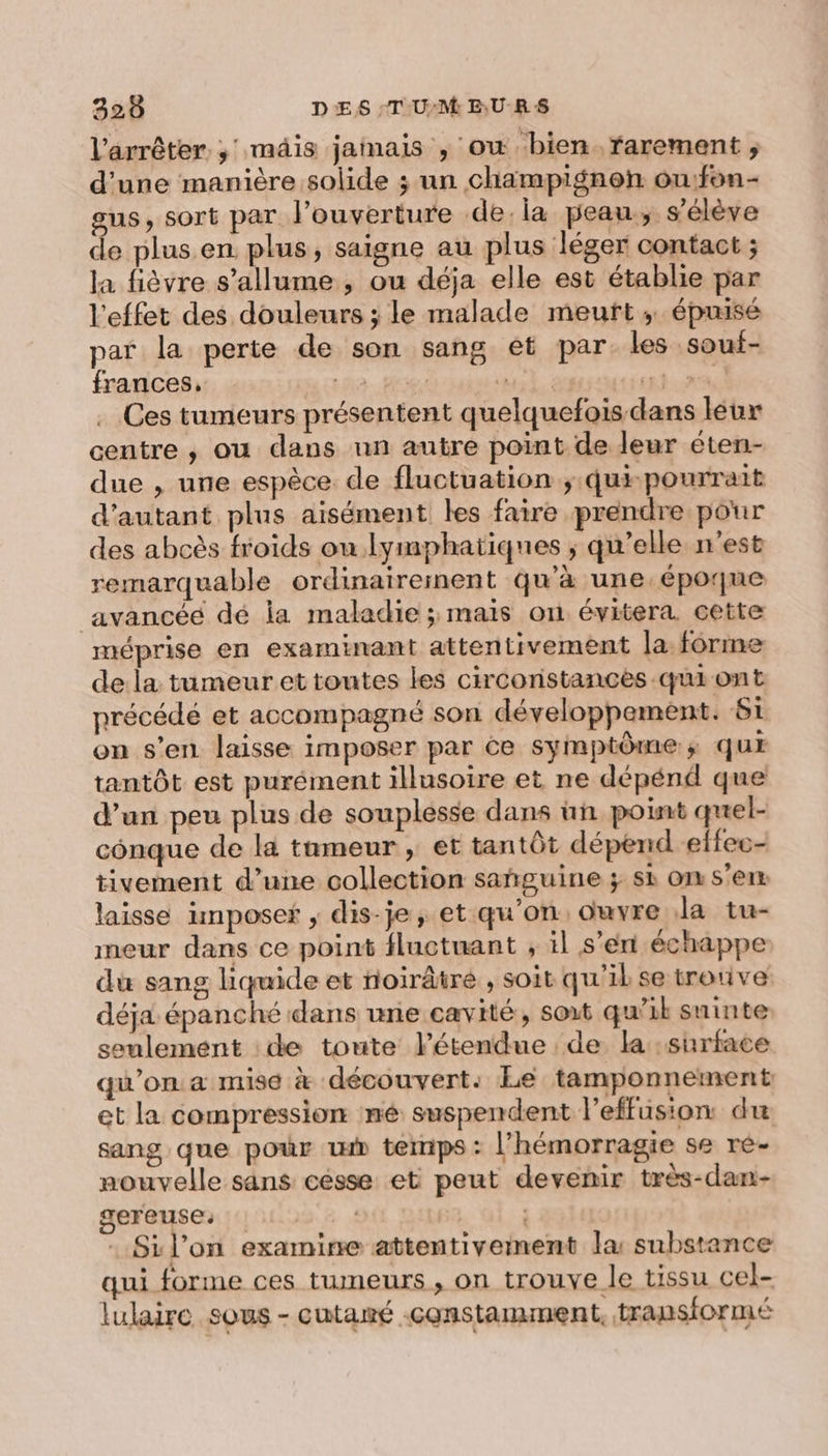 320 DES -T-U:M EU-RS l'arrêter ; mäis jainais , ow bien. rarement ; d’une manière solide ; un champignon ou:fon- sus, sort par l'ouverture de. la peau, s'élève de plus en plus, saigne au plus léger contact ; la fièvre s'allume , ou déja elle est établie par l'effet des douleurs ; le malade meurt; épuisé par la perte de son sang et par. les souf- frances, LA. RE al à TU Ces tumeurs présentent quelquefois dans leur centre , ou dans un autre point de leur éten- due , une espèce. de fluctuation ; qui-pourrait d'autant plus aisément les faire prendre pour des abcès froids on lymphatiques ; qu’elle n'est remarquable ordinairement qu'à une époque avancéé dé la maladie ; mais on évitera cette méprise en examinant attentivement la forme de la tumeur et toutes les circonstances qui ont précédé et accompagné son développement. Si on s’en laisse imposer par ce symptômes; qur tantôt est purément illusoire et ne dépénd que d’un peu plus de souplesse dans un point quel- cônque de la tumeur , et tantôt dépend effec- tivement d’une collection sañguine ; si on s’en laisse imposer ; dis-je , et qu'on, ouvre Ja tu- ineur dans ce point fluctuant , il s’en échappe du sang liquide et noirâtré , soit qu'il se trotive déja épanché dans une cavité, soit qu’il suinte seulement :de toute létendue de la surface qu'on a mise à découvert. Le tamponnement et la compression mé suspendent l’effusion du sang que pour ww temps : l’hémorragie se re- nouvelle sans césse et peut devenir très-dan- gereuse: : Sil'on examine attentiveinent la substance qui forme ces tumeurs , on trouve le tissu cel- lulaire sous - cutané constamment, transformé