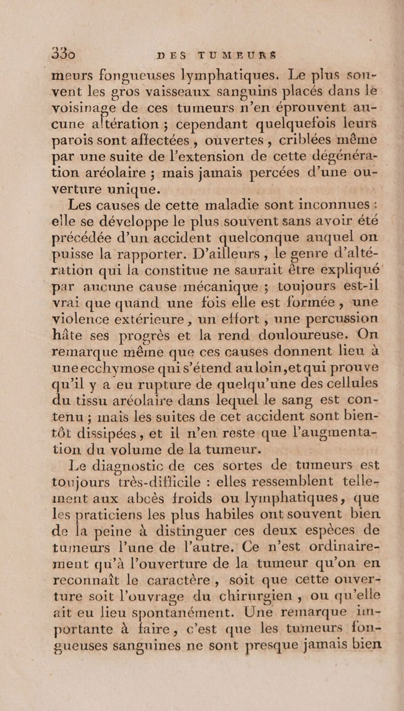 meurs fongueuses lymphatiques. Le plus sou- vent les gros vaisseaux sanguins placés dans le voisinage de ces tumeurs n’en éprouvent au- cune altération ; cependant quelquefois leurs parois sont affectées, ouvertes , criblées même par une suite de l’extension de cette dégénéra- tion aréolaire ; mais jamais percées d’une ou- verture unique. | Les causes de cette maladie sont inconnues : elle se développe le plus souvent sans avoir été précédée d’un accident quelconque auquel on puisse la rapporter. D'ailleurs , le genre d’alté- ration qui la constitue ne saurait être expliqué par aucune cause mécanique ; toujours est-il vrai que quand une fois elle est formée, une violence extérieure , un effort , une percussion hâte ses progrès et la rend douloureuse. On remarque même que ces causes donnent lieu à uneecchymose quis’étend au loin,etqui prouve qu’il y a eu rupture de quelqu’une des cellules du tissu aréolaire dans lequel le sang est con- tenu ; mais les suites de cet accident sont bien- tôt dissipées, et il n’en reste que l’augmenta- tion du volume de la tumeur. - Le diagnostic de ces sortes de tumeurs est toujours très-diflicile : elles ressemblent telle- inent aux abcès froids ou Ilymphatiques, que les praticiens les plus habiles ont souvent bien de la peine à distinguer ces deux espèces de tumeurs l’une de l’autre. Ce n’est ordinaire- ment qu’à l’ouverture de la tumeur qu’on en reconnaît le caractère , soit que cette ouver- ture soit l’ouvrage du chirurgien ; ou qu’elle ait eu lieu spontanément. Une remarque 1m- portante à faire, c’est que les tumeurs fon- gueuses sanguines ne sont presque jamais bien