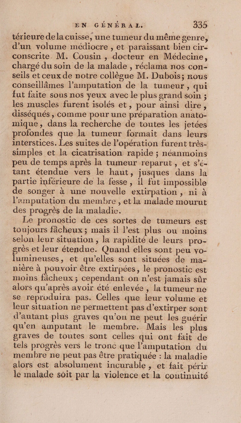 térieure de la cuisse, une tumeur du même genre, d’un volume médiocre , et paraissant bien cire conscrite. M. Cousin , docteur en Médecine, chargé du soin de la malade , réclama nos con- seils et ceux de notre collècue M. Dubois; nous conseillâmes l’amputation de la tumeur, qui fut faite sous nos yeux avec le plus grand soin ; les muscles furent isolés et, pour ainsi dire, disséqués , comme pour une préparation anato- mique, dans la recherche de toutes les jetées profondes que la tumeur formait dans leurs interstices. Les suites de l’opération furent très- simples et la cicatrisation rapide ; néanmoins peu de temps après la tumeur reparut, et s’é- tant étendue vers le haut, jusques dans la partie inférieure de la fesse, il fut impossible de songer à une nouvelle extirpation , ni à lamputation du membre , et la malade mourut des progrès de la maladie. : Le pronostic de ces sortes de tumeurs est toujours fâcheux ; mais il l’est plus ou moins selon leur situation , la rapidité de leurs pro- grès et leur étendue. Quand elles sont peu vo- lumineuses, et qu’elles sont situées de ma- nière à pouvoir être extirpées, le pronostic est moins fâcheux ; cependant on n’est jamais sûr alors qu'après avoir été enlevée , la tumeur ne se reproduira pas. Celles que leur volume et leur situation ne permettent pas d’extirper sont d'autant plus graves qu'on ne peut les guérir qu'en amputant le membre. Mais les plus graves de toutes sont celles qui ont fait de tels progrès vers le tronc que l’amputation du membre ne peut pas être pratiquée : la maladie alors est absolument incurable, et fait périr le malade soit par la violence et la continuité