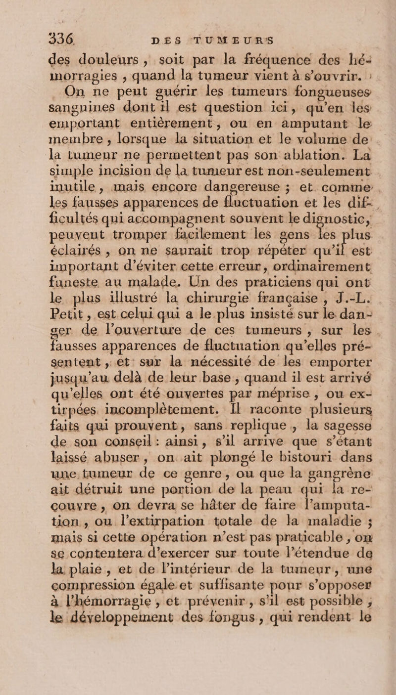 des douleurs, soit par la fréquence des hé- inorragies , quand la tumeur vient à s'ouvrir. : On ne peut guérir les tumeurs fongueuses sanguines dont il est question ici, qu’en les emportant entièrement, ou en amputant le membre , lorsque la situation et le volume de. la tumeur ne permettent pas son ablation. La sunple incision de la tumeur est non-seulement inutile , mais encore dangereuse ; et. comme. les fausses apparences de fluctuation et les dif, ficultés qui accompagnent souvent le dignostic, peuveut tromper facilement les gens les plus éclairés , on ne saurait trop répéter qu’il est important d'éviter cette erreur, ordinairement funeste au malade. Un des praticiens qui ont le plus illustré la chirurgie française , J.-L. Petit , est celui qui a le.plus insisté sur le dan- ser de l’ouverture de ces tumeurs , sur les. fausses apparences de fluctuation qu’elles pré- sentent , et sur la nécessité de les emporter jusqu’au delà de leur base , quand il est arrivé qu'elles ont été ouvertes par méprise , ou ex- tirpées. incomplètement. Il raconte plusieurs faits qui prouvent, sans replique , la sagesse de son conseil : ainsi, s’il arrive que s’étant laissé abuser, on ait plongé le bistouri dans une tumeur de ce genre, ou que la gangrène ait détruit une portion de la peau qui la re- couvre, on devra se hâter de faire l’amputa- tion , ou l’extirpation totale de la maladie ; mais si cette opération n’est pas praticable , om se contentera d'exercer sur toute l’étendue de la plaie , et de l’intérieur de la tumeur, une compression égale et suffisante ponr s’opposer à l’hémorragie , et prévenir, s'il est possible , le développement des fongus , qui rendent le