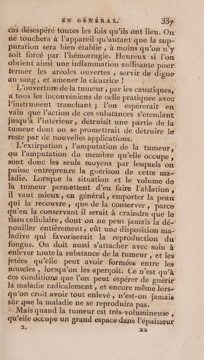 cas désespéré toutes les fois qu’ils ont lieu. On ñe touchera à l'appareil qu'’autant que la sup= puüuration sera bien établie , À moins qu'on n’y soit forcé par l’hémorragie. Heureux si l’on obtient ainsi une inflammation suffisante pour fermer les aréoles ouvertes , servir de digue au sang , et amener la cicatrice ! | _ L'ouverture de la tumeur, par les caustiques, a tous les inconvéniens de celle pratiquée avec linstitunment tranchant ; l’on espérerait en vain que l’action de ces substances s’étendant jusqu'à l’intérieur, détruisit une partie de la tumeur dont on se promettrait de détruire le reste par de nouvelles applications. | L’extirpation ; l’amputation de la tumeur ou l’amputation du membre qu’elle occupe | sont donc les seuls moyens pär lesquels on uisse entreprenre la guérison de cette ma âdie. Lorsque la situation et le volume de Ja tumeur permettent d’en faire l’ablation , il vaut mieux, en général, emporter la peau qui la recouvre, que de la conserver , parce qu'en la conservant il serait à craindre que le tissu cellulaire, dont on ne peut jamais la dé- ouiller entièrement, eût une disposition ma- Édie gui favoriserait la reproduction du fongus. On doit aussi s'attacher avec soin à enlever toute la substance de la tumeur , et les jetées qu’elle peut avoir formées entre les muscles , lorsqu’on les aperçoït. Ce n’est qu’à ces conditions que l’on peut espérer de guérir la malâdie radicalement, et encore même lors= qu'on croit avoir tout enlevé , n’est-on jamais Sûr que la maladie ne se reproduira pas. | Mais quand la tumeur est très-volumineuse , qu’elle occupe un grand espace dans l'épaisseur 3 22