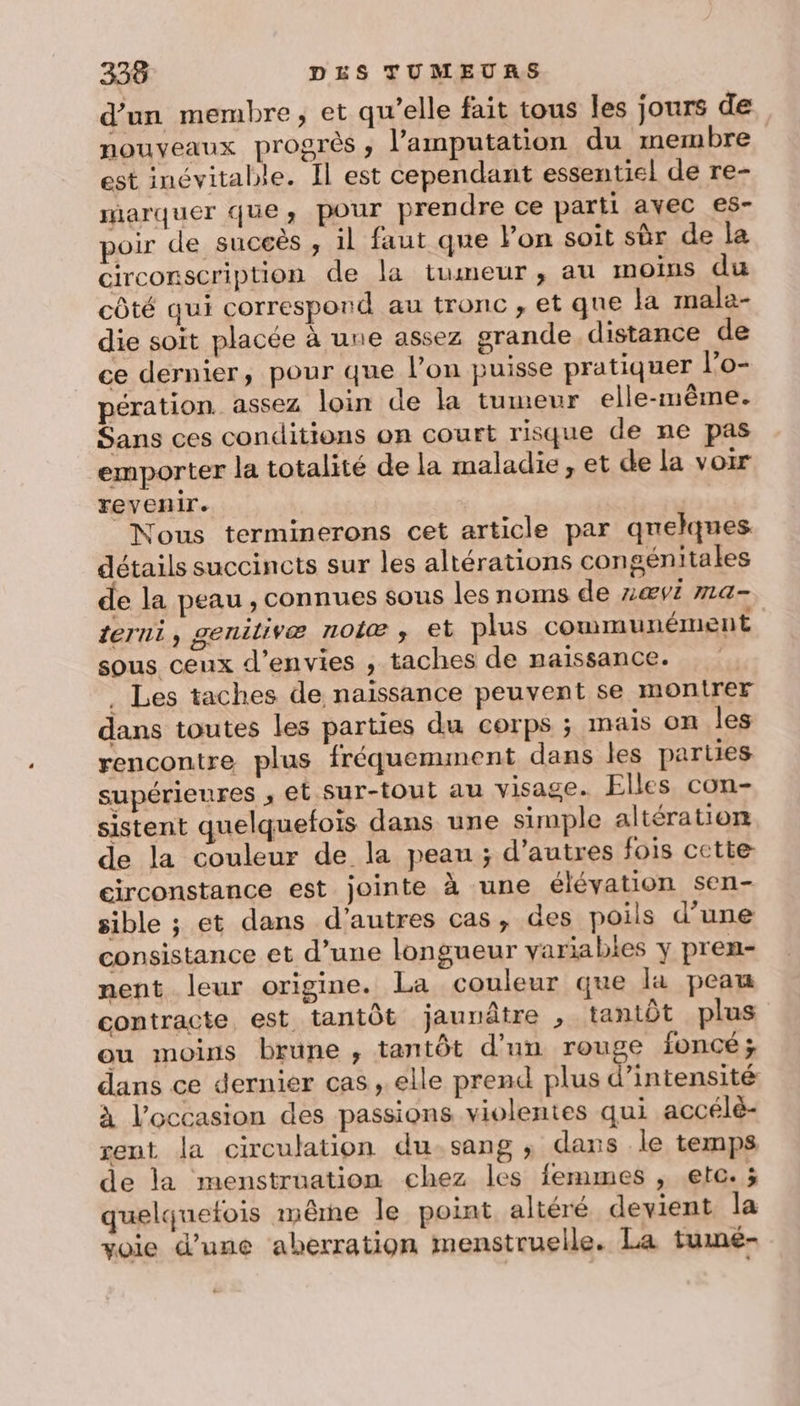 d’un membre, et qu’elle fait tous les jours de nouveaux progrès, l’amputation du membre est inévitable. Il est cependant essentiel de re- marquer que, pour prendre ce parti avec es- poir de suceès , il faut que Fon soit sùr de la circonscription de la tumeur, au moins du côté qui correspond au tronc , et que la mala- die soit placée à une assez grande distance de ce dernier, pour que l’on puisse pratiquer l’o- pération. assez loin de la tumeur elle-même. Sans ces conditions on court risque de ne pas emporter la totalité de la maladie , et de la voir revenir. Nous terminerons cet article par quelques détails succincts sur les altérations congénitales de la peau , connues sous les noms de nŒVÉ MLA- terni, genitivæ nolæ , et plus communément sous ceux d’envies , taches de naissance. | . Les taches de naissance peuvent se montrer dans toutes les parties du corps ; mais on les rencontre plus fréquemment dans les parties supérieures , et Sur-tout au visage. Elles con- sistent quelquefois dans une simple altération de la couleur de la peau ; d’autres fois cette circonstance est jointe à une élévation sen- sible ; et dans d’autres cas, des poils d’une consistance et d’une longueur variables y pren- nent leur origine. La couleur que la peau contracte est tantôt jaunâtre , tantôt plus ou moins brune, tantôt d'un rouge foncé; dans ce dernier cas , elle prend plus d'intensité à l’occasion des passions violentes qui accélè- rent la circulation du-sang ; dans .le temps de la menstruation chez les femmes , etc. ; quelquetois même le point altéré devient la voie d’une aberration menstruelle. La tumé-