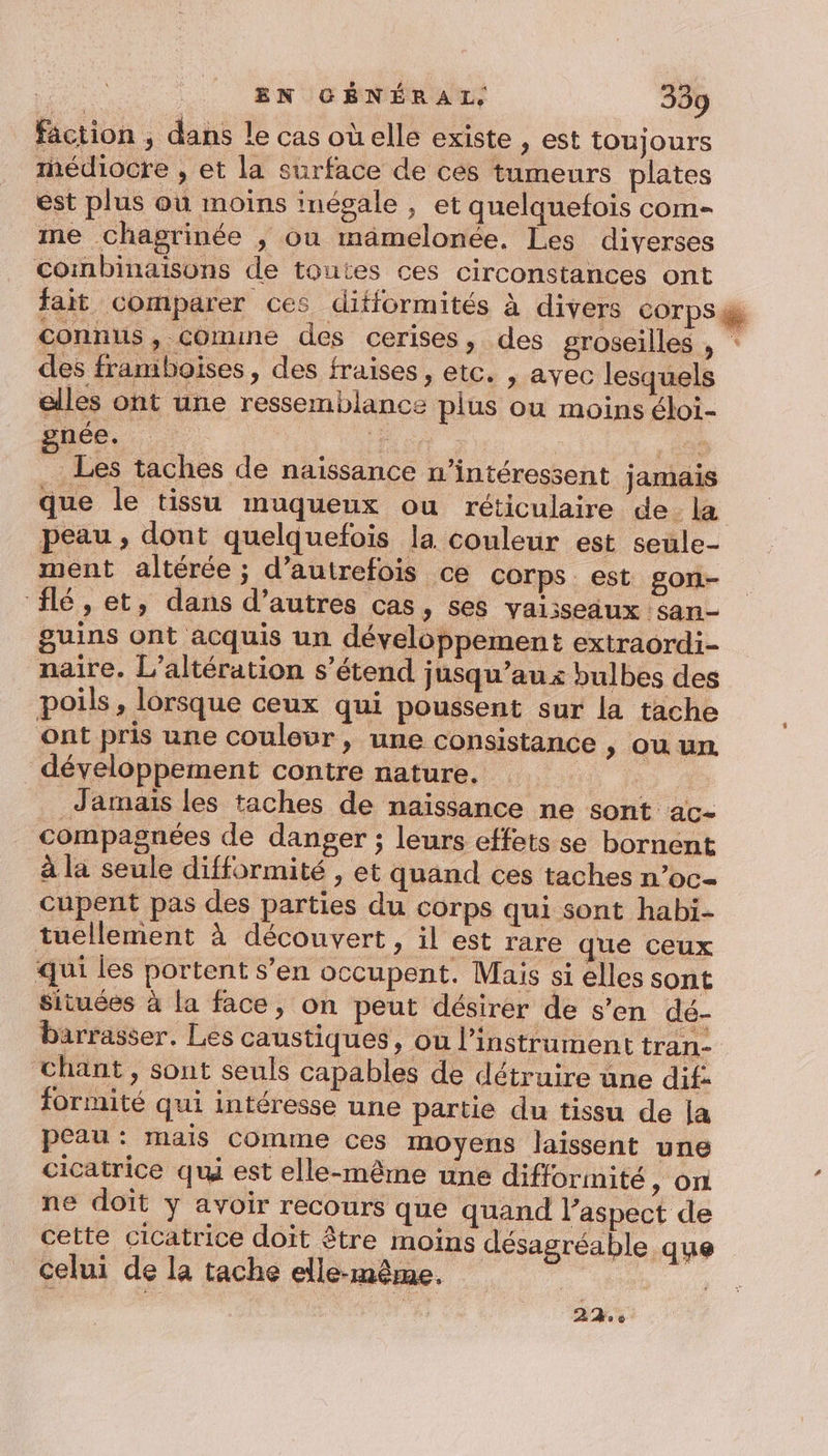 faction , dans le cas oùelle existe , est toujours hédiocre , et la surface de cés tumeurs plates est plus où moins inégale , et quelquefois com- me chagrinée , ou mämelonée. Les diverses combinaisons de toutes ces circonstances ont fait Comparer ces difformités à divers corps @ connus, comune des cerises, des groseilles , des framboises, des fraises, etc. , avec lesquels elles ont une ressemblance plus ou moins éloi- gnée. | #: | , GER Les taches de naissance n’intéressent jamais que le tissu muqueux ou réticulaire de la peau , dont quelquefois la. couleur est seule- ment altérée ; d’autrefois ce corps. est gon- ‘lé, et, dans d’autres cas, ses vaisseaux san- guins ont acquis un développement extraordi- naire. L’altération s’étend jusqu’au x bulbes des poils, lorsque ceux qui poussent sur la tache ont pris une coulevr, une consistance , ou un. développement contre nature. Jamais les taches de naissance ne sont ac- compagnées de danger ; leurs effets se bornent à la seule difformité , et quand ces taches n’oc- cupent pas des parties du corps qui sont habi- tuellement à découvert , il est rare que ceux qui les portent s’en occupent. Mais si elles sont Situées à la face, on peut désirer de s'en dé- barrasser. Les caustiques, où l'instrument tran- chant, sont seuls capables de détruire üne dif: formité qui intéresse une partie du tissu de la peau: mais comme ces moyens laissent une cicatrice qui est elle-même une difforimité &gt; ON ne doit y avoir recours que quand l'aspect de cette cicatrice doit être moins désagréable que celui de la tache elle-même. 2% 0