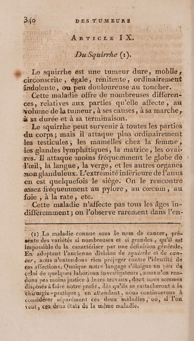 AE A CA AT TS | 08 Due Squirrhe (1). æ Le squirrhe ést une tumeur dure, mobile, circonscrite , égale, rénitente, ordimairemeétrt indolente , ow peu douloureuseau toucher. -’: Cette maladie ‘offre de nombreuses différen- ces, relatives aux parties qu’elle affecte, au volume de la tumeur, à ses causes, à sa marche, à sa durée et à sa térmimaison. Rasa Le squirrthe peut survenir à toutes les parties du corps; mais il attaque plus ordinairement les testicules, les mamelles chez la femme, les glandes lymphätiqués, la matrice, les ovai- res. Il attaque moins fréquemment le globe dé Yœil, la langue, la verge, et les autres organes non glanduleux. L’extrémité inférieure de l'anus en est quelquefois ‘le siège. On le rencontre assez fréquemment au pylore, au Cœcum, au foie , à la rate, etc. | | he Cette maladie n’affecte pas tous les âges in- différemment ; on l’observe rarement dans l’en- __ (1) La maladie connue sous le nom de cancer, pré- sente des variétés si nombreuses et si grandes , qu’il est impossible de la caractériser par une définition générale. En adoptant l’ancienne division de squirrhe et de can- éer, nous n’entendons rien préjuger contre l'identité de ces affections: Quoique notré langage s'éloigne un peu de celui de quelques laborieux investigateurs , nous n’en ren- dons pas moins justice à leurs travaux, dont nous sommes disposés à faire notre profit, dès qu’ils se rattacheront à la chirurgie-pratique ; en attendant, nous continuerous à considérer séparément ces deux maladies, ou, si l'on veut, ces: deux états de la mème maladie.