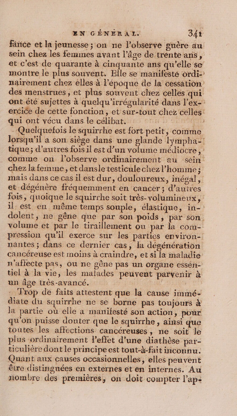 fânce et la jeunesse ; on ne l’observe guère au sein chez les femmes avant l’âge de trente anis , et c'est de quarante à cinquante ans qu’elle se montre le plus souvent. Elle se manifeste ordi-’ nairement chez élles à l’époque de la cessation des menstrues , et plus souvent chez celles qui ont.été sujettes à quelqu’irrégularité dans l’ex- ercice de cette fonction, et sur-tout chez celles: qui ont vécu dans le célibat. GH D Ci -Quelquefoïs le squirrhe est fort petit, comme lorsqu'il a son siège dans une glande lÿmpha-! tique ; d’autres fois il est d’un volume médiocre , : comme on l’observe ordinairement au sein: chez la femme , et dansle testicule chez l’homme ; mais dans ce cas il est dur, douloureux, inégal, et dégénère fréquemment en cancer; d’autres fois, quoique le squirrhe soit très- volumineux, il est en même temps souple, élastique, in- dolent, ne gêne que par son poids, par son. volume et par le tiraillement ou par la com- pression qu’il exerce sur les parties environ-: nantes ; dans ce dernier cas, la dégénération cancéreuse est moins à craindre, et si la maladie n'affecte pas, ou ne gêne pas un organe essén- tiel à la vie, les malades peuvent parvenir à un âge très-avancé. | L Frôop de faits attestent que la cause immé- diate du squirrhe ne se borne pas toujours 4 la partie où elle a manifesté son action, pour qu'on puisse douter que le squirrhe , ainsi que toutes les affections cancéreuses, ne soit le plus ordinairement l'effet d’une diathèse par- ticulière dont le principe est tout-à-fait inconnu. Quant aux causes occasionnelles, elles peuvent être distinguées en externes et en internes. Au nombre des premières, on doit compter l’ape