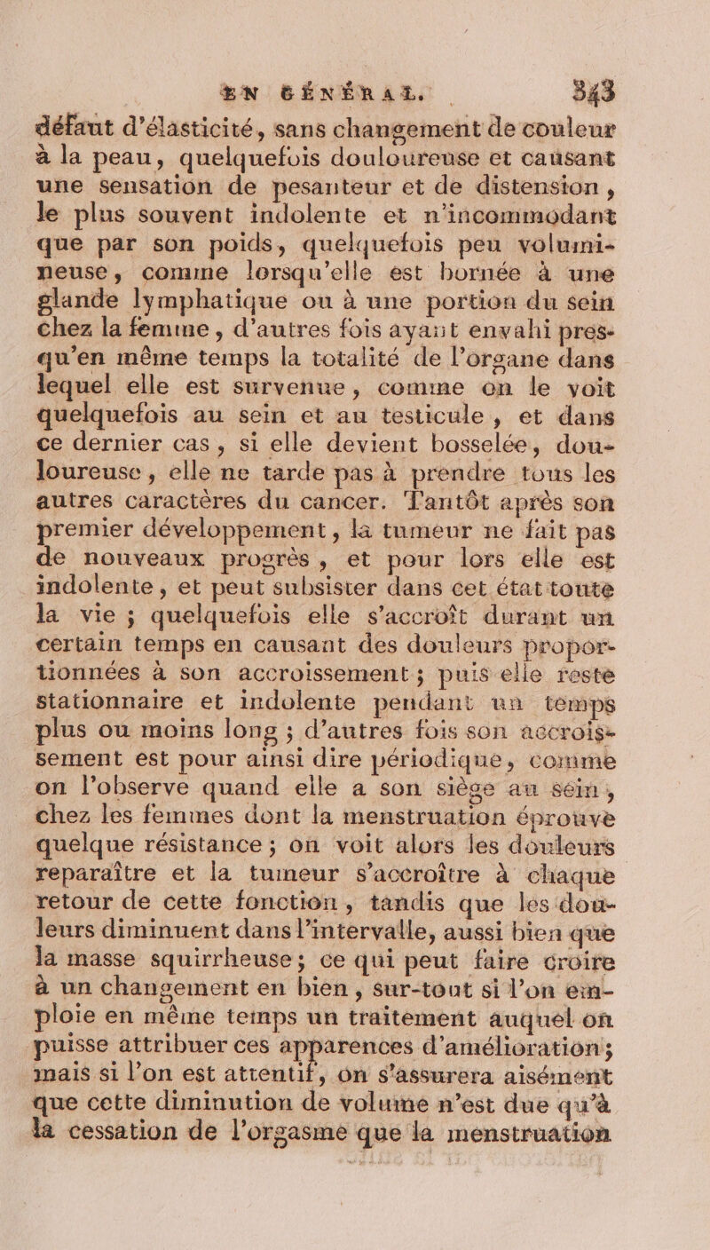 défaut d’élasticité, sans changement de couleur à la peau, quelquefois douloureuse et causant une sensation de pesanteur et de distension , le plus souvent indolente et n'incommodant que par son poids, quelquefois peu volumi- neuse, comme lorsqu'elle est bornée à une glande lymphatique ou à une portion du sein Chez la femme , d’autres fois ayait envahi pres: qu'en même temps la totalité de l’organe dans lequel elle est survenue, comme on le voit quelquefois au sein et au testicule, et dans ce dernier cas, si elle devient bosselée, dou- loureuse , elle ne tarde pas à prendre tous les autres caractères du cancer. ‘Tantôt après son premier développement, là tumeur ne fait pas de nouveaux progrès, et pour lors elle est indolente , et peut subsister dans cet état toute la vie ; quelquefois elle s'accroît durant un certain temps en causant des douleurs propor- tionnées à son accroissement ; puis elle reste stationnaire et indolente pendant un temps plus ou moins long ; d’autres fois son aëcrois. sement est pour ainsi dire périodique, comme on l’observe quand elle a son siège au séim, chez les femmes dont la menstruation éprouve quelque résistance ; on voit alors les douleurs reparaître et la tuineur s’accroître à chaque retour de cette fonction, tandis que les dou- leurs diminuent dans l'intervalle, aussi bien que Ja masse squirrheuse; ce qui peut faire croire à un chansement en bien, sur-tont si l’on en- ploie en même temps un traitement auquel on puisse attribuer ces apparences d'amélioration; mais si l’on est attentif, on s’assurera aisément que cette diminution de volume n’est due qu’à la cessation de l'orgasme que la menstruation